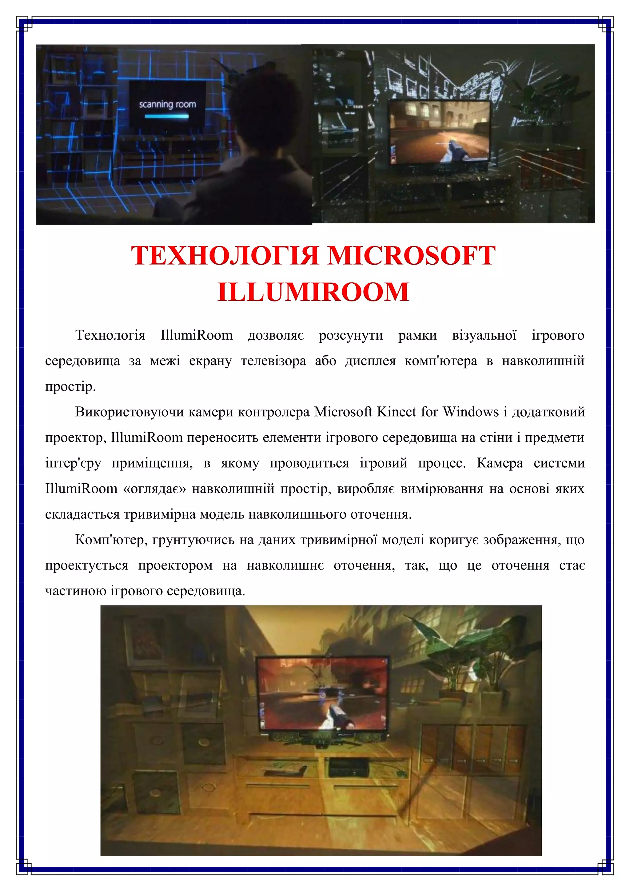 ТЕХНОЛОГІЯ MICROSOFT
                ILLUMIROOM
    Технологія   IllumiRoom     дозволяє   розсунути   рамки   візуальної   ігрового
середовища за межі екрану телевізора або дисплея комп'ютера в навколишній
простір.
    Використовуючи камери контролера Microsoft Kinect for Windows і додатковий
проектор, IllumiRoom переносить елементи ігрового середовища на стіни і предмети
інтер'єру приміщення, в якому проводиться ігровий процес. Камера системи
IllumiRoom «оглядає» навколишній простір, виробляє вимірювання на основі яких
складається тривимірна модель навколишнього оточення.
    Комп'ютер, грунтуючись на даних тривимірної моделі коригує зображення, що
проектується проектором на навколишнє оточення, так, що це оточення стає
частиною ігрового середовища.
 