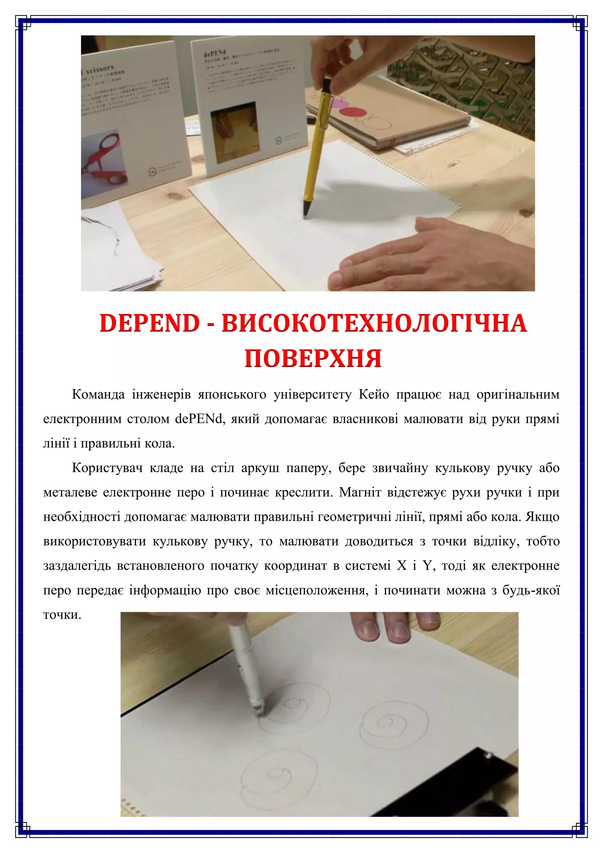 DEPEND - ВИСОКОТЕХНОЛОГІЧНА
                   ПОВЕРХНЯ
    Команда інженерів японського університету Кейо працює над оригінальним
електронним столом dePENd, який допомагає власникові малювати від руки прямі
лінії і правильні кола.
    Користувач кладе на стіл аркуш паперу, бере звичайну кулькову ручку або
металеве електронне перо і починає креслити. Магніт відстежує рухи ручки і при
необхідності допомагає малювати правильні геометричні лінії, прямі або кола. Якщо
використовувати кулькову ручку, то малювати доводиться з точки відліку, тобто
заздалегідь встановленого початку координат в системі X і Y, тоді як електронне
перо передає інформацію про своє місцеположення, і починати можна з будь-якої
точки.
 