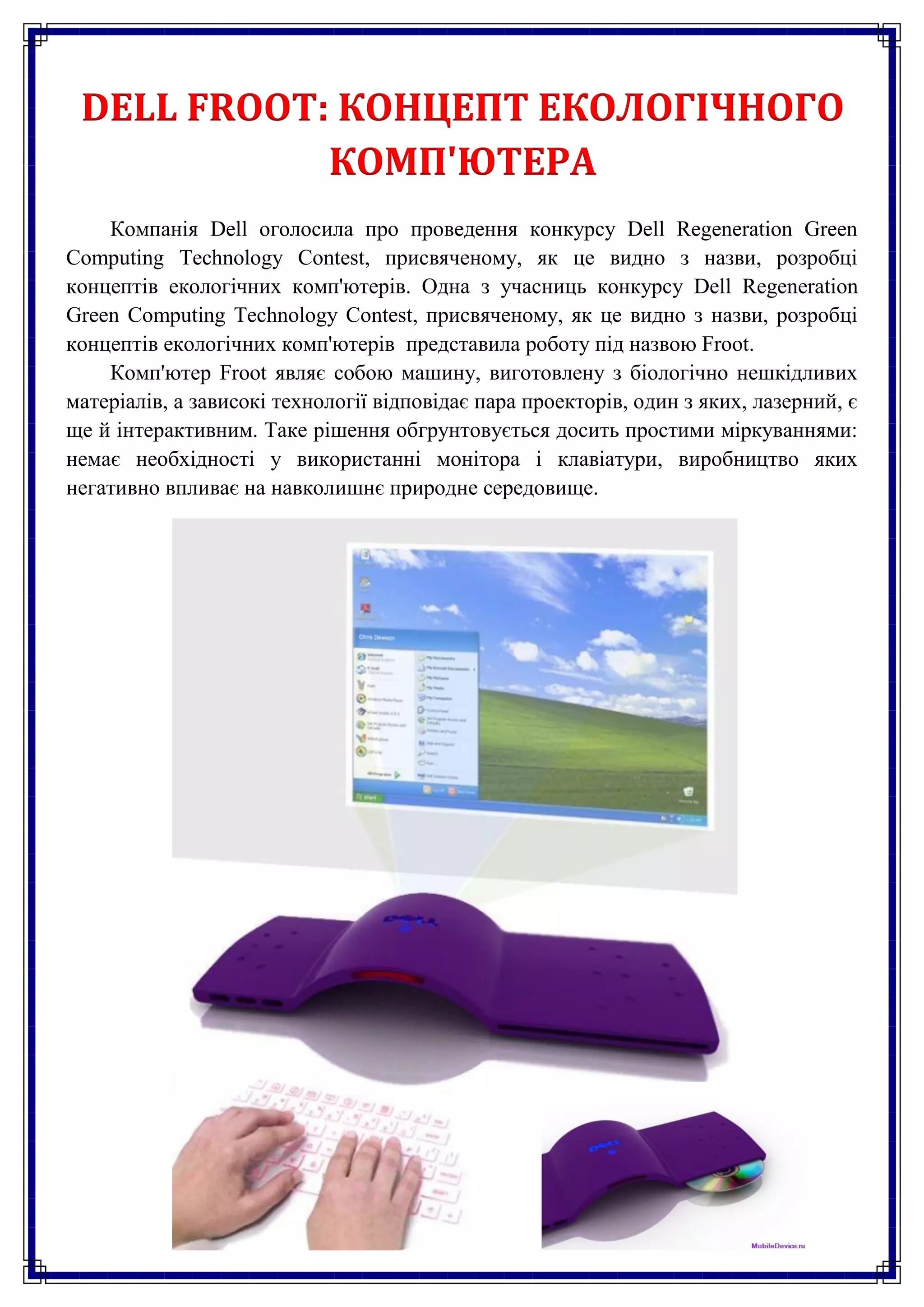 DELL FROOT: КОНЦЕПТ ЕКОЛОГІЧНОГО
            КОМП'ЮТЕРА
    Компанія Dell оголосила про проведення конкурсу Dell Regeneration Green
Computing Technology Contest, присвяченому, як це видно з назви, розробці
концептів екологічних комп'ютерів. Одна з учасниць конкурсу Dell Regeneration
Green Computing Technology Contest, присвяченому, як це видно з назви, розробці
концептів екологічних комп'ютерів представила роботу під назвою Froot.
    Комп'ютер Froot являє собою машину, виготовлену з біологічно нешкідливих
матеріалів, а зависокі технології відповідає пара проекторів, один з яких, лазерний, є
ще й інтерактивним. Таке рішення обгрунтовується досить простими міркуваннями:
немає необхідності у використанні монітора і клавіатури, виробництво яких
негативно впливає на навколишнє природне середовище.
 