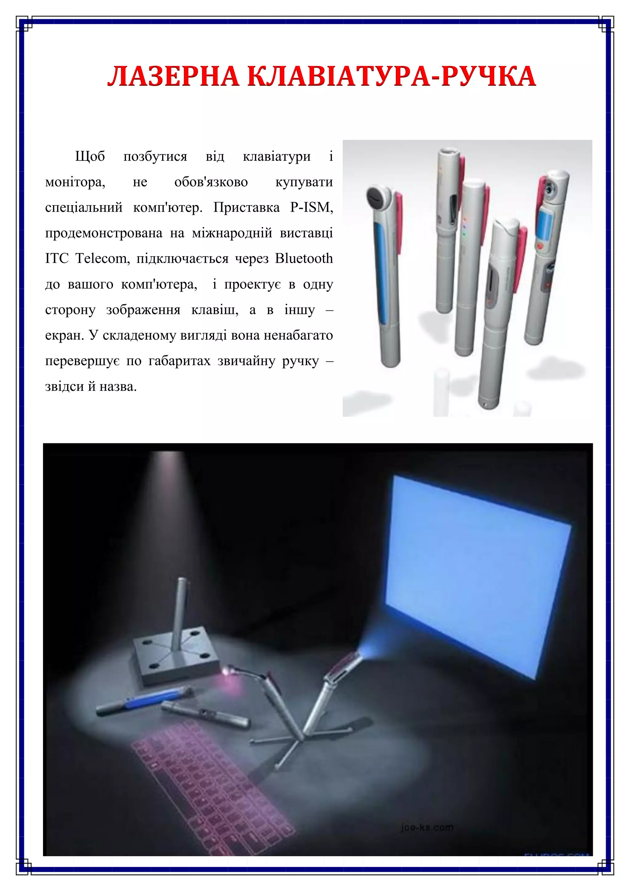 ЛАЗЕРНА КЛАВІАТУРА-РУЧКА

    Щоб     позбутися   від   клавіатури   і
монітора,     не   обов'язково    купувати
спеціальний комп'ютер. Приставка P-ISM,
продемонстрована на міжнародній виставці
ITC Telecom, підключається через Bluetooth
до вашого комп'ютера,    і проектує в одну
сторону зображення клавіш, а в іншу –
екран. У складеному вигляді вона ненабагато
перевершує по габаритах звичайну ручку –
звідси й назва.
 