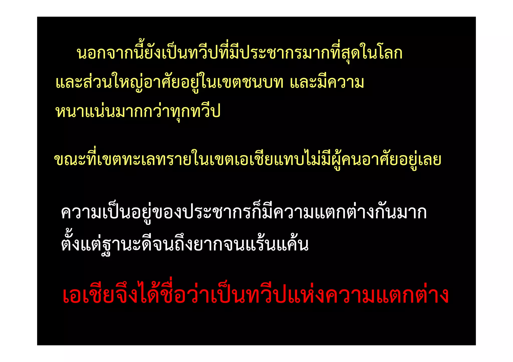 นอกจากนี้ยังเป0นทวีปที่มีประชากรมากที่สุดในโลก
และสวนใหญอาศัยอยูในเขตชนบท และมีความ
หนาแนนมากกวาทุกทวีป
ขณะที่เขตทะเลทรายในเขตเอเชียแทบไมมีผู)คนอาศัยอยูเลย

ความเป0นอยูของประชากรก็มีความแตกตางกันมาก
ตั้งแตฐานะดีจนถึงยากจนแร)นแค)น
 เอเชียจึงได)ชื่อวาเป0นทวีปแหงความแตกตาง
 