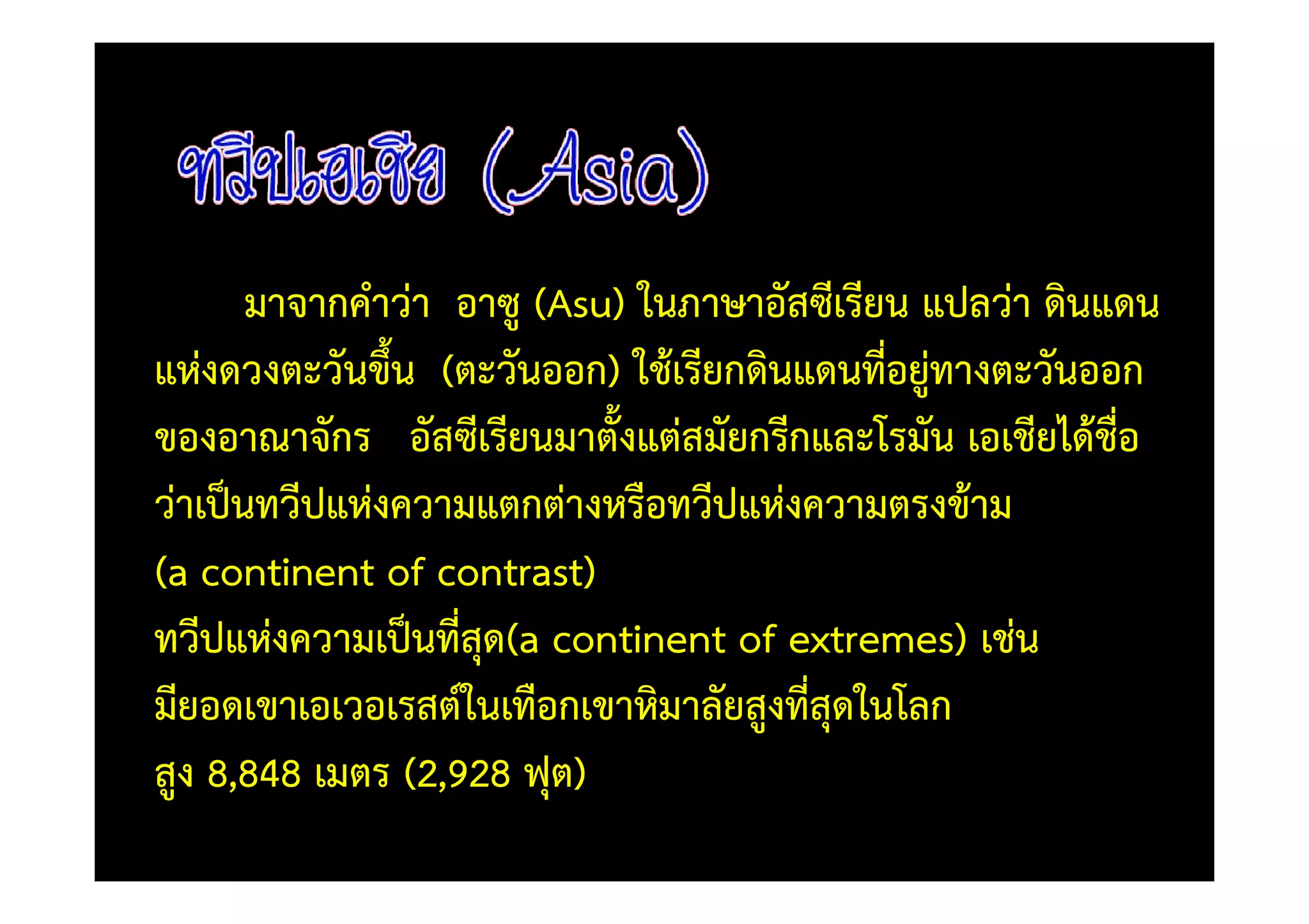 มาจากคําวา อาซู (Asu) ในภาษาอัสซีเรียน แปลวา ดินแดน
แหงดวงตะวันขึ้น (ตะวันออก) ใช)เรียกดินแดนที่อยูทางตะวันออก
ของอาณาจักร อัสซีเรียนมาตั้งแตสมัยกรีกและโรมัน เอเชียได)ชื่อ
วาเป0นทวีปแหงความแตกตางหรือทวีปแหงความตรงข)าม
(a continent of contrast)
ทวีปแหงความเป0นที่สุด(a continent of extremes) เชน
มียอดเขาเอเวอเรสต=ในเทือกเขาหิมาลัยสูงที่สุดในโลก
สูง 8,848 เมตร (2,928 ฟุต)
 