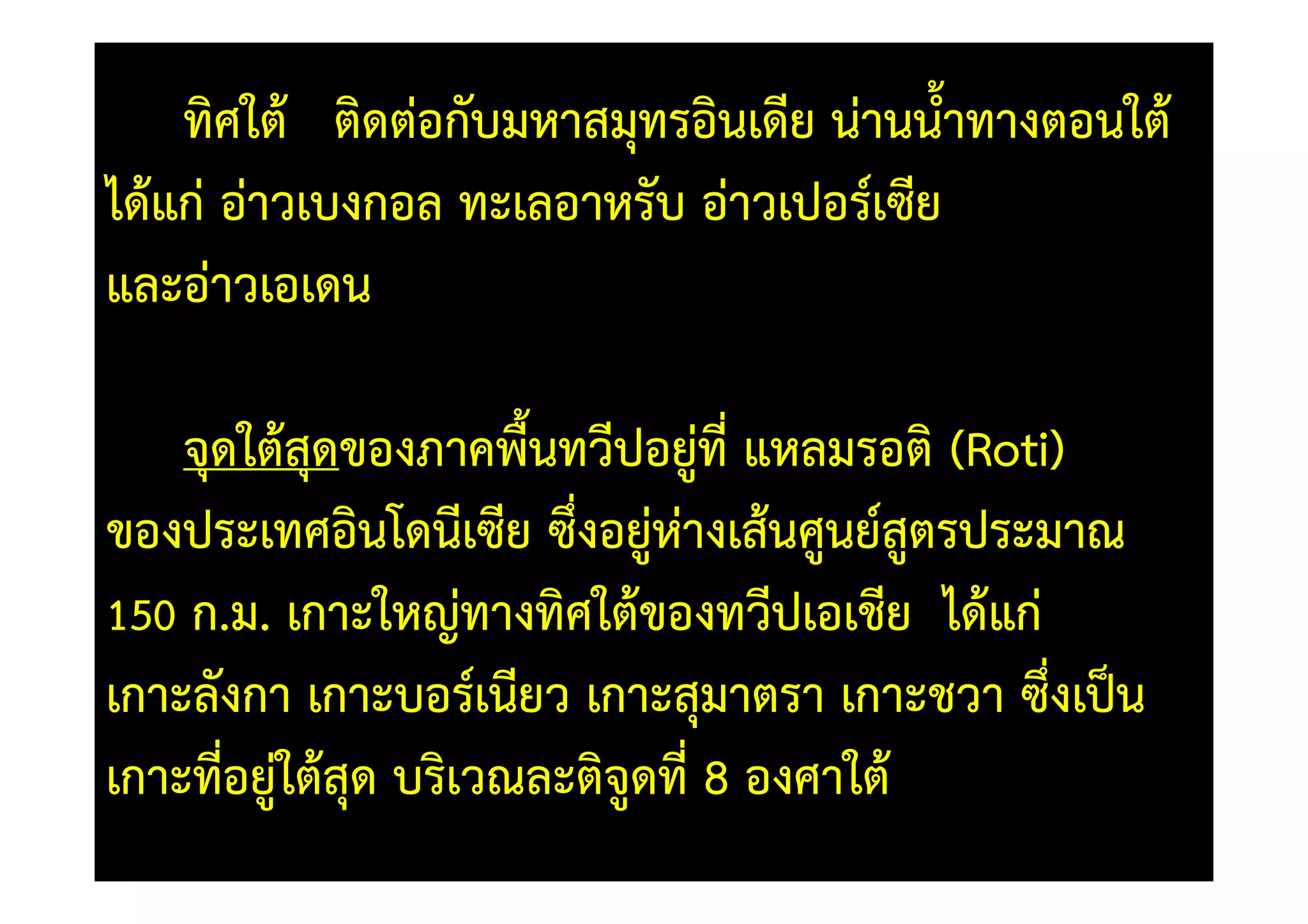 ทิศใต) ติดตอกับมหาสมุทรอินเดีย นานน้ําทางตอนใต)
ได)แก อาวเบงกอล ทะเลอาหรับ อาวเปอร=เซีย
และอาวเอเดน

    จุดใต)สุดของภาคพื้นทวีปอยูที่ แหลมรอติ (Roti)
ของประเทศอินโดนีเซีย ซึ่งอยูหางเส)นศูนย=สูตรประมาณ
150 ก.ม. เกาะใหญทางทิศใต)ของทวีปเอเชีย ได)แก
เกาะลังกา เกาะบอร=เนียว เกาะสุมาตรา เกาะชวา ซึ่งเป0น
เกาะที่อยูใต)สุด บริเวณละติจดที่ 8 องศาใต)
                            ู
 