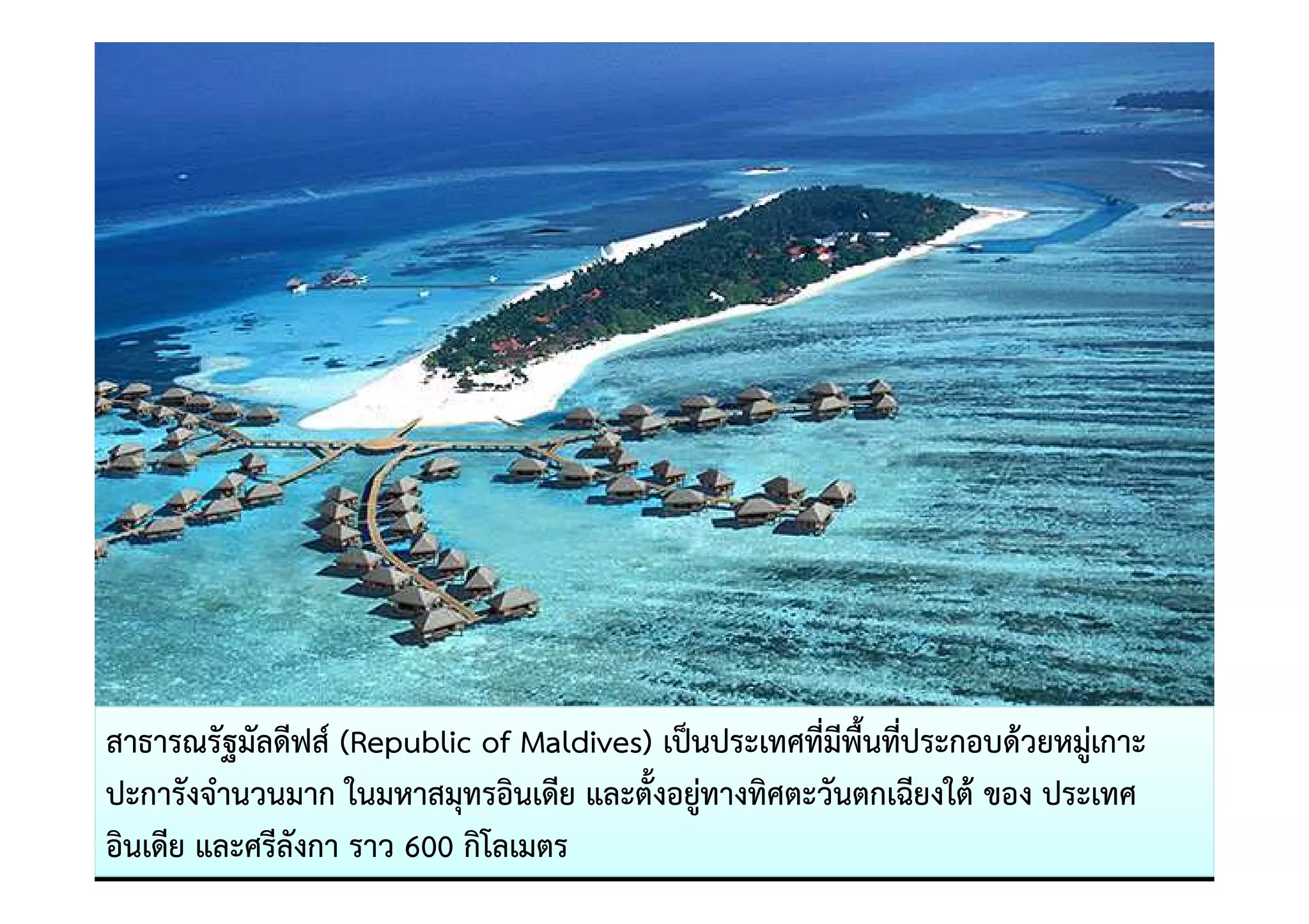 สาธารณรัฐมัลดีฟส= (Republic of Maldives) เป0นประเทศที่มีพื้นที่ประกอบด)วยหมูเกาะ
ปะการังจํานวนมาก ในมหาสมุทรอินเดีย และตั้งอยูทางทิศตะวันตกเฉียงใต) ของ ประเทศ
อินเดีย และศรีลังกา ราว 600 กิโลเมตร
 