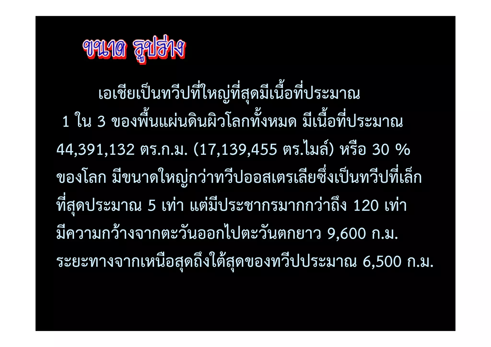 เอเชียเป0นทวีปที่ใหญที่สุดมีเนื้อที่ประมาณ
 1 ใน 3 ของพื้นแผนดินผิวโลกทั้งหมด มีเนื้อที่ประมาณ
44,391,132 ตร.ก.ม. (17,139,455 ตร.ไมล=) หรือ 30 %
ของโลก มีขนาดใหญกวาทวีปออสเตรเลียซึ่งเป0นทวีปที่เล็ก
ที่สุดประมาณ 5 เทา แตมีประชากรมากกวาถึง 120 เทา
มีความกว)างจากตะวันออกไปตะวันตกยาว 9,600 ก.ม.
ระยะทางจากเหนือสุดถึงใต)สุดของทวีปประมาณ 6,500 ก.ม.
 