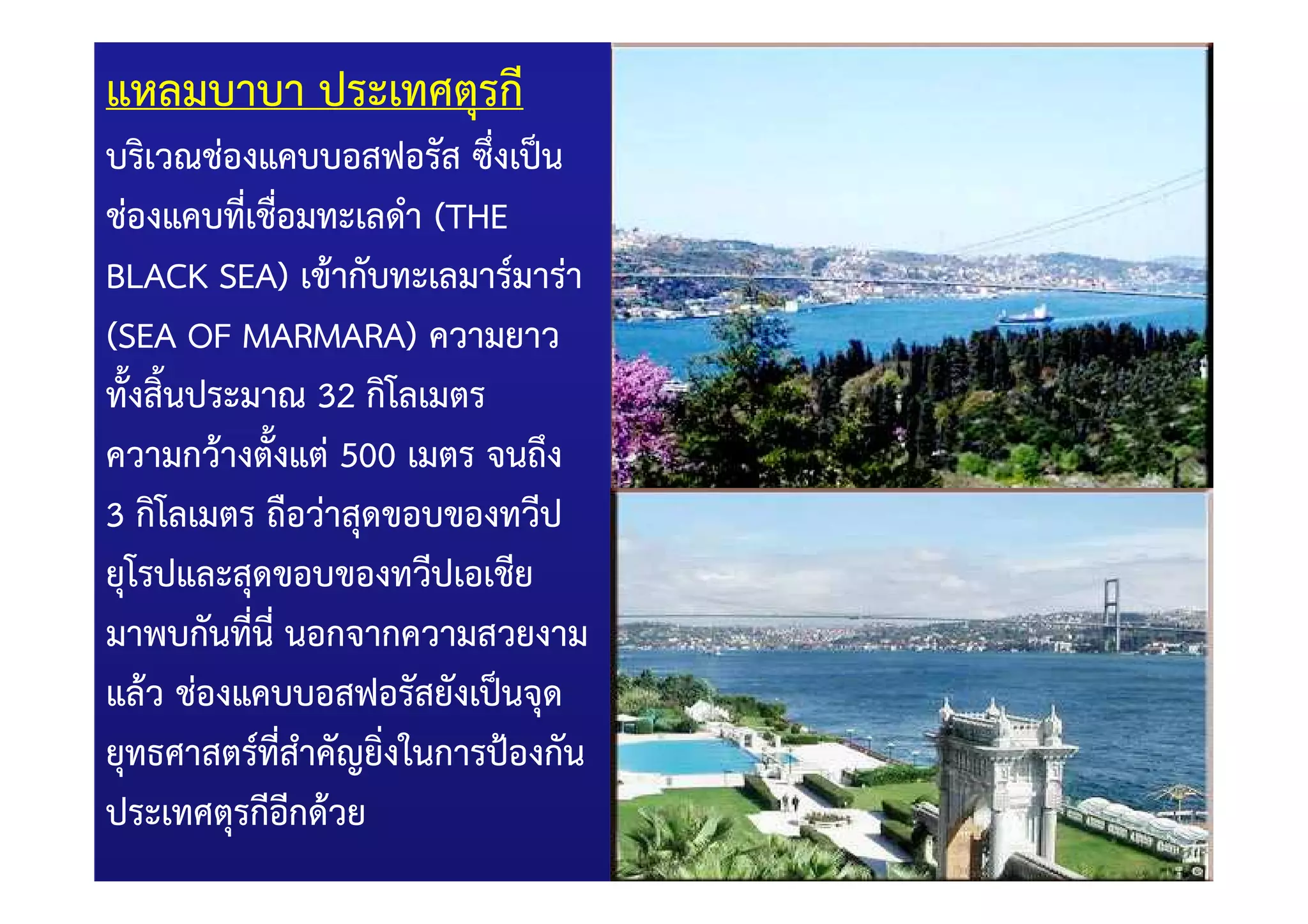 แหลมบาบา ประเทศตุรกี
บริเวณชองแคบบอสฟอรัส ซึ่งเป0น
ชองแคบทีเชื่อมทะเลดํา (THE
           ่
BLACK SEA) เข)ากับทะเลมาร=มารา
(SEA OF MARMARA) ความยาว
ทั้งสิ้นประมาณ 32 กิโลเมตร
ความกว)างตังแต 500 เมตร จนถึง
             ้
3 กิโลเมตร ถือวาสุดขอบของทวีป
ยุโรปและสุดขอบของทวีปเอเชีย
มาพบกันที่นี่ นอกจากความสวยงาม
แล)ว ชองแคบบอสฟอรัสยังเป0นจุด
ยุทธศาสตร=ทสําคัญยิ่งในการป_องกัน
               ี่
ประเทศตุรกีอกด)วย ี
 