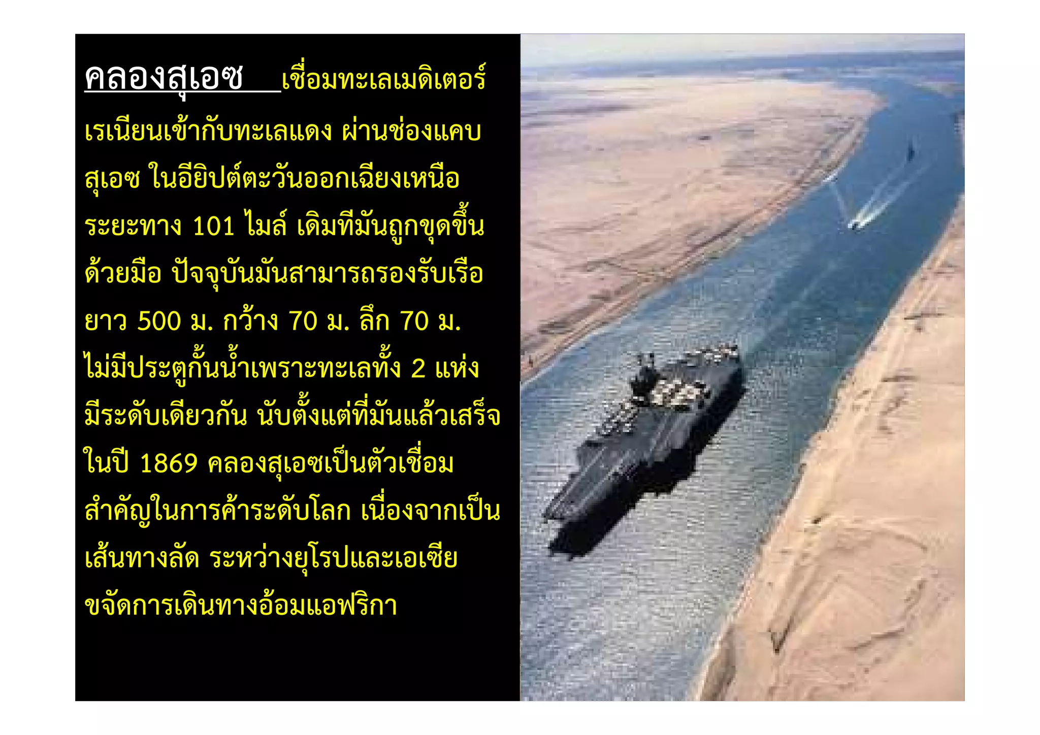 คลองสุเอซ          เชื่อมทะเลเมดิเตอร=
เรเนียนเข)ากับทะเลแดง ผานชองแคบ
สุเอซ ในอียิปต=ตะวันออกเฉียงเหนือ
ระยะทาง 101 ไมล= เดิมทีมันถูกขุดขึ้น
ด)วยมือ ปtจจุบันมันสามารถรองรับเรือ
ยาว 500 ม. กว)าง 70 ม. ลึก 70 ม.
ไมมีประตูกั้นน้ําเพราะทะเลทัง 2 แหง
                             ้
มีระดับเดียวกัน นับตั้งแตทีมันแล)วเสร็จ
                           ่
ในปV 1869 คลองสุเอซเป0นตัวเชื่อม
สําคัญในการค)าระดับโลก เนื่องจากเป0น
เส)นทางลัด ระหวางยุโรปและเอเซีย
ขจัดการเดินทางอ)อมแอฟริกา
 