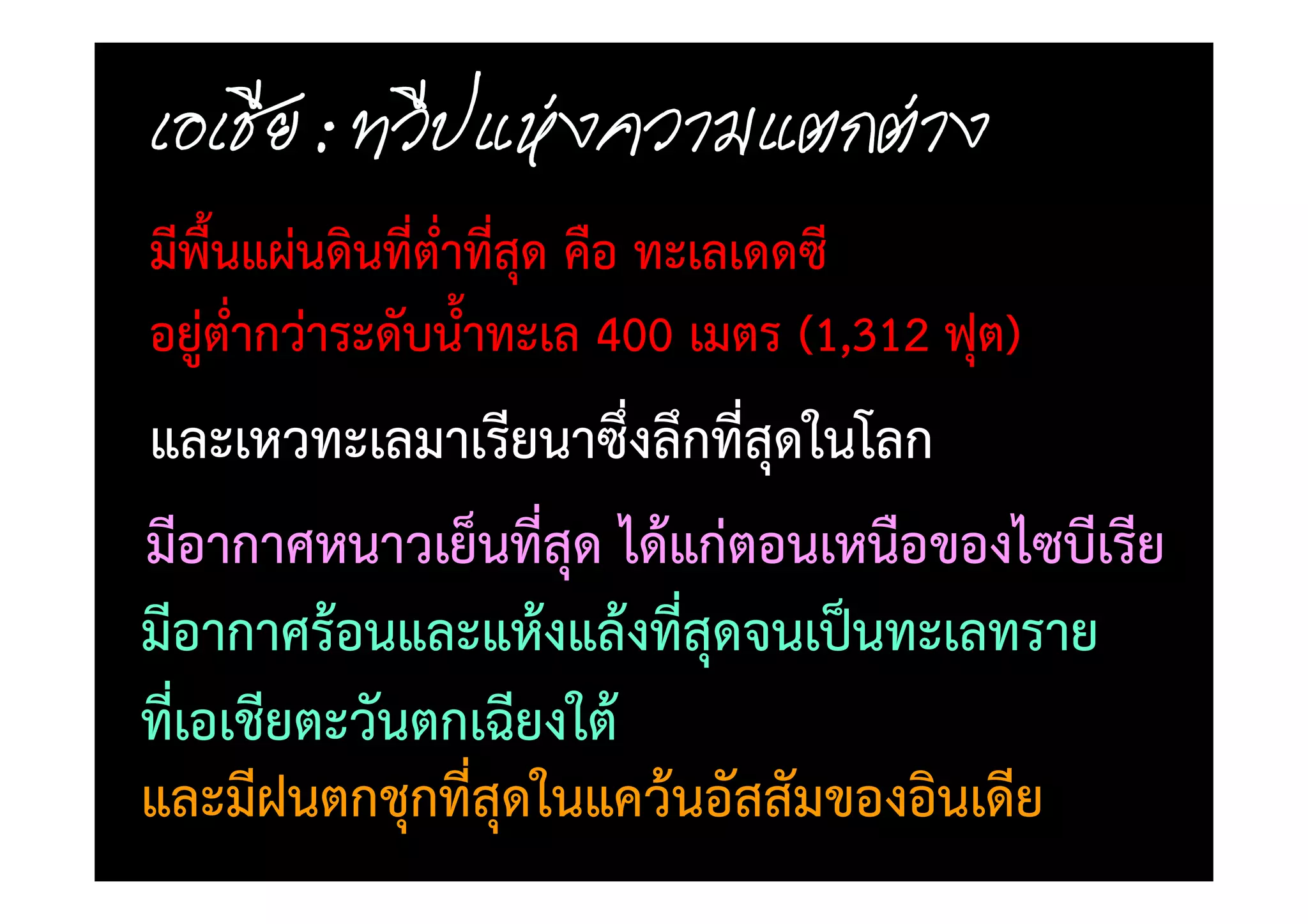 มีพื้นแผนดินที่ต่ําทีสุด คือ ทะเลเดดซี
                     ่
อยูต่ํากวาระดับน้ําทะเล 400 เมตร (1,312 ฟุต)
และเหวทะเลมาเรียนาซึ่งลึกที่สุดในโลก
มีอากาศหนาวเย็นที่สุด ได)แกตอนเหนือของไซบีเรีย
มีอากาศร)อนและแห)งแล)งที่สุดจนเป0นทะเลทราย
ที่เอเชียตะวันตกเฉียงใต)
และมีฝนตกชุกที่สุดในแคว)นอัสสัมของอินเดีย
 