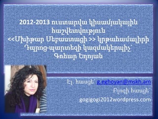 2012-2013 ուստարվա կիսամյակային
             հաշվետվություն
<<Մխիթար Սեբաստացի >> կրթահամալիրի
    Դպրոց-պարտեզի կազմակերպիչ`
              Գոհար Եղոյան


              Էլ. հասցե` g.eghoyan@mskh.am
                               Բլոգի հասցե`
                   gogigogi2012wordpress.com
 