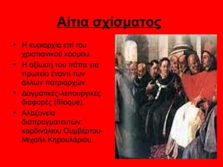 Αίτια σχίσματος
• Η κυριαρχία επί του
  χριστιανικού κόσμου.
• Η αξίωση του πάπα για
  πρωτείο έναντι των
  άλλων πατριαρχών.
• Δογματικές-λειτουργικές
  διαφορές (filioque).
• Αλαζονεία
  διαπραγματευτών:
  καρδινάλιου Ουμβέρτου-
  Μιχαήλ Κηρουλάριου.
 