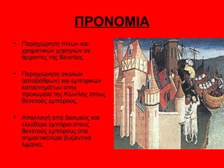 ΠΡΟΝΟΜΙΑ
•   Παραχώρηση τίτλων και
    χρηματικών χορηγιών σε
    άρχοντες της Βενετίας.

•   Παραχώρηση σκαλών
    (αποβάθρων) και εμπορικών
    καταστημάτων στην
    προκυμαία της Κων/λης στους
    Βενετούς εμπόρους.

•   Απαλλαγή από δασμούς και
    ελεύθερο εμπόριο στους
    Βενετούς εμπόρους στα
    σημαντικότερα βυζαντινά
    λιμάνια.
 