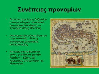 Συνέπειες προνομίων
•   Εκούσια παραίτηση Βυζαντίου
    από φορολογικά, ναυτιλιακά,
    οικονομικά δικαιώματα →
    προνόμια στους Βενετούς.

•   Οικονομική διείσδυση Βενετών
    στην Ανατολή – ίδρυση
    πανίσχυρης αποικιακής
    αυτοκρατορίας.

•   Απώλεια για το Βυζάντιο
    ρόλου μεσάζοντα μεταξύ
    Αράβων – Δύσης και
    κυριαρχίας στο εμπόριο της
    Μεσογείου.
 