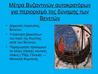 Μέτρα Βυζαντινών αυτοκρατόρων
  για περιορισμό της δύναμης των
              Βενετών
• Δήμευση περιουσίας
  Βενετών.
• Υποκίνηση βιαιοτήτων
  του λαού της Κων/λης
  κατά των Βενετών.
• Παραχώρηση προνομίων
  σε άλλες ιταλικές ναυτικές
  πόλεις ( Πίζα, Γένουα) →
  Μανουήλ Κομνηνός
 