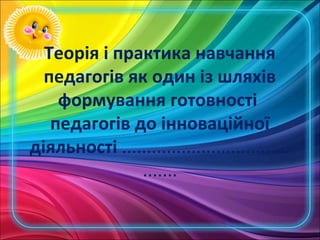 Теорія і практика навчання
  педагогів як один із шляхів
    формування готовності
   педагогів до інноваційної
діяльності ..................................
               .......
 