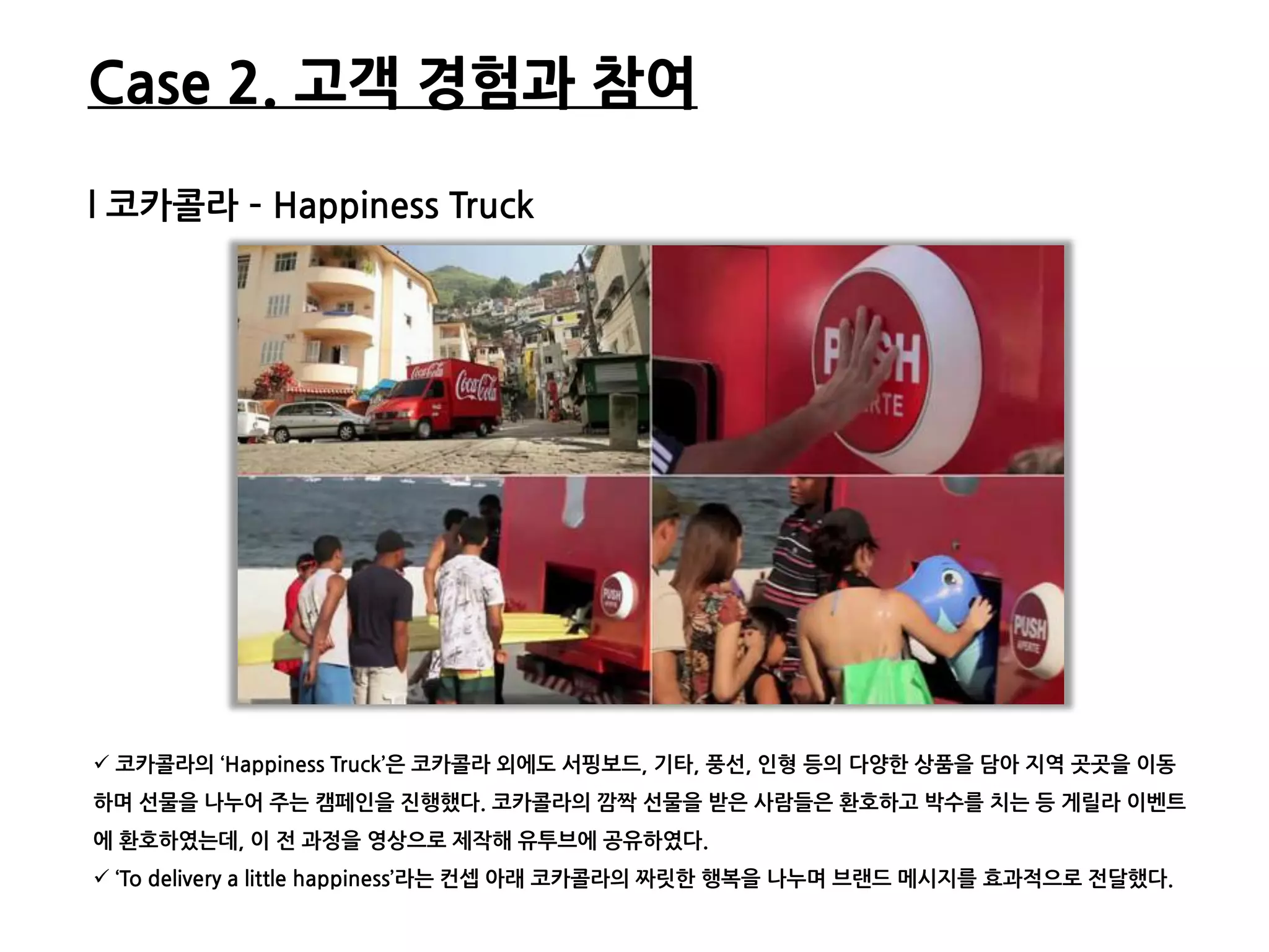 Case 2. 고객 경험과 참여

l 코카콜라 – Happiness Truck




 코카콜라의 ‘Happiness Truck’은 코카콜라 외에도 서핑보드, 기타, 풍선, 읶형 등의 다양한 상품을 담아 지역 곳곳을 이동
하며 선물을 나누어 주는 캠페읶을 짂행했다. 코카콜라의 깜짝 선물을 받은 사람들은 환호하고 박수를 치는 등 게릯라 이벤트
에 환호하였는데, 이 젂 과정을 영상으로 제작해 유투브에 공유하였다.
 ‘To delivery a little happiness’라는 컨셉 아래 코카콜라의 짜릿한 행복을 나누며 브랜드 메시지를 효과적으로 젂달했다.
 