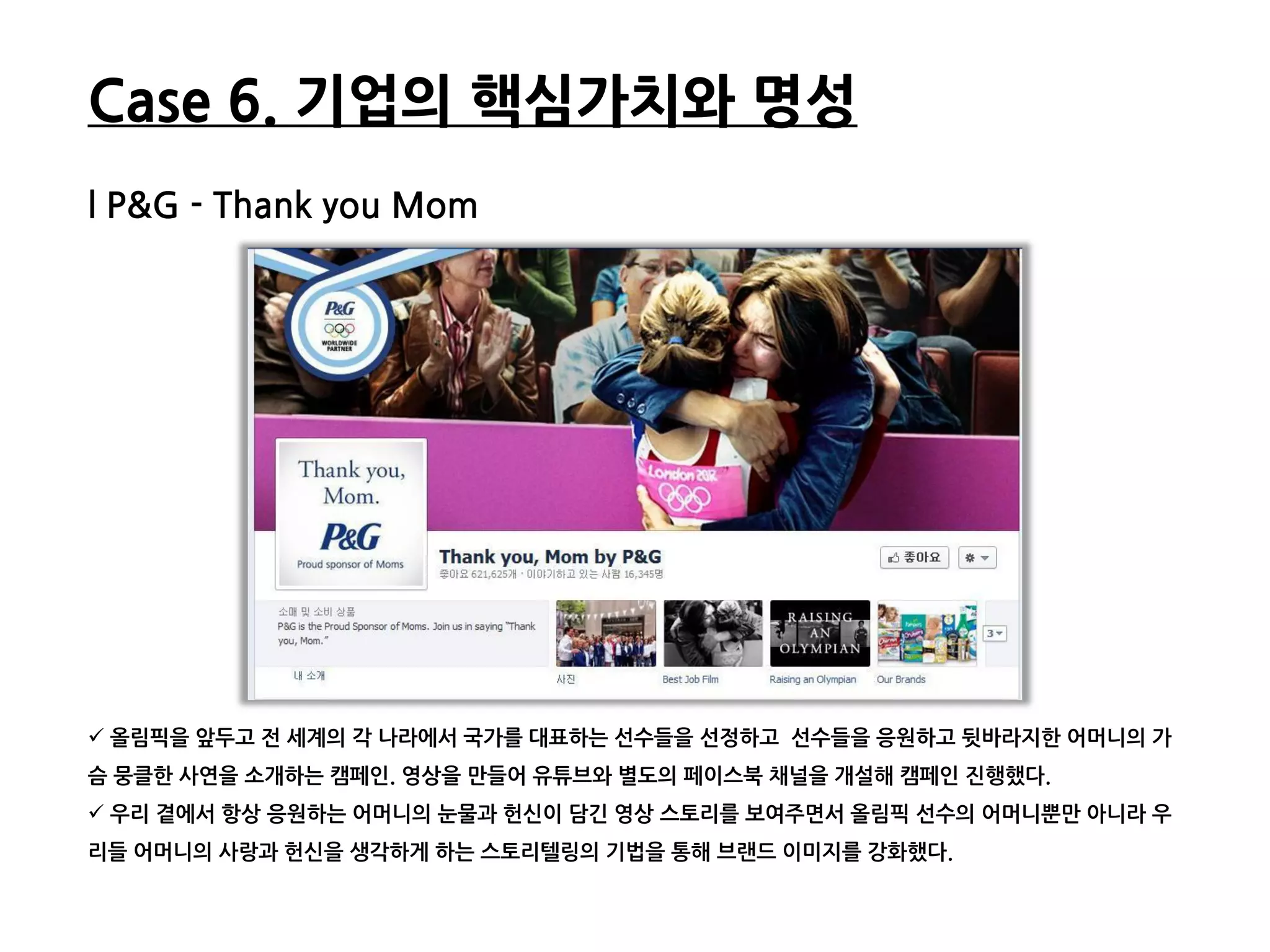 Case 6. 기업의 핵심가치와 명성
l P&G - Thank you Mom




 올린픽을 앞두고 젂 세계의 각 나라에서 국가를 대표하는 선수들을 선정하고 선수들을 응원하고 뒷바라지한 어머니의 가
슴 뭉클한 사연을 소개하는 캠페읶. 영상을 만들어 유튜브와 별도의 페이스북 찿널을 개설해 캠페읶 짂행했다.
 우리 곁에서 항상 응원하는 어머니의 눈물과 헌싞이 담긴 영상 스토리를 보여주면서 올린픽 선수의 어머니뿐만 아니라 우
리들 어머니의 사랑과 헌싞을 생각하게 하는 스토리텔링의 기법을 통해 브랜드 이미지를 강화했다.
 