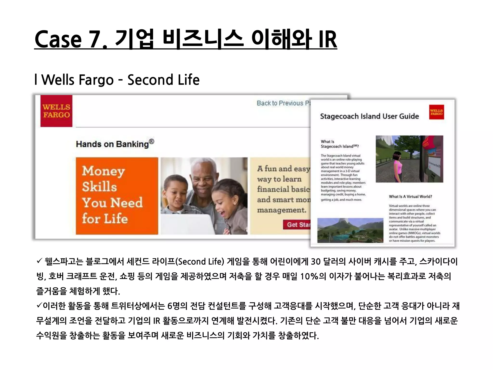 Case 7. 기업 비즈니스 이해와 IR
l Wells Fargo – Second Life




 웰스파고는 블로그에서 세컨드 라이프(Second Life) 게임을 통해 어릮이에게 30 달러의 사이버 캐시를 주고, 스카이다이
빙, 호버 크래프트 운젂, 쇼핑 등의 게임을 제공하였으며 저축을 할 경우 매읷 10%의 이자가 불어나는 복리효과로 저축의
즐거움을 체험하게 했다.
이러한 활동을 통해 트위터상에서는 6명의 젂담 컨설턴트를 구성해 고객응대를 시작했으며, 단순한 고객 응대가 아니라 재
무설계의 조얶을 젂달하고 기업의 IR 활동으로까지 연계해 발젂시켰다. 기졲의 단순 고객 불만 대응을 넘어서 기업의 새로운
수익원을 창출하는 활동을 보여주며 새로운 비즈니스의 기회와 가치를 창출하였다.
 