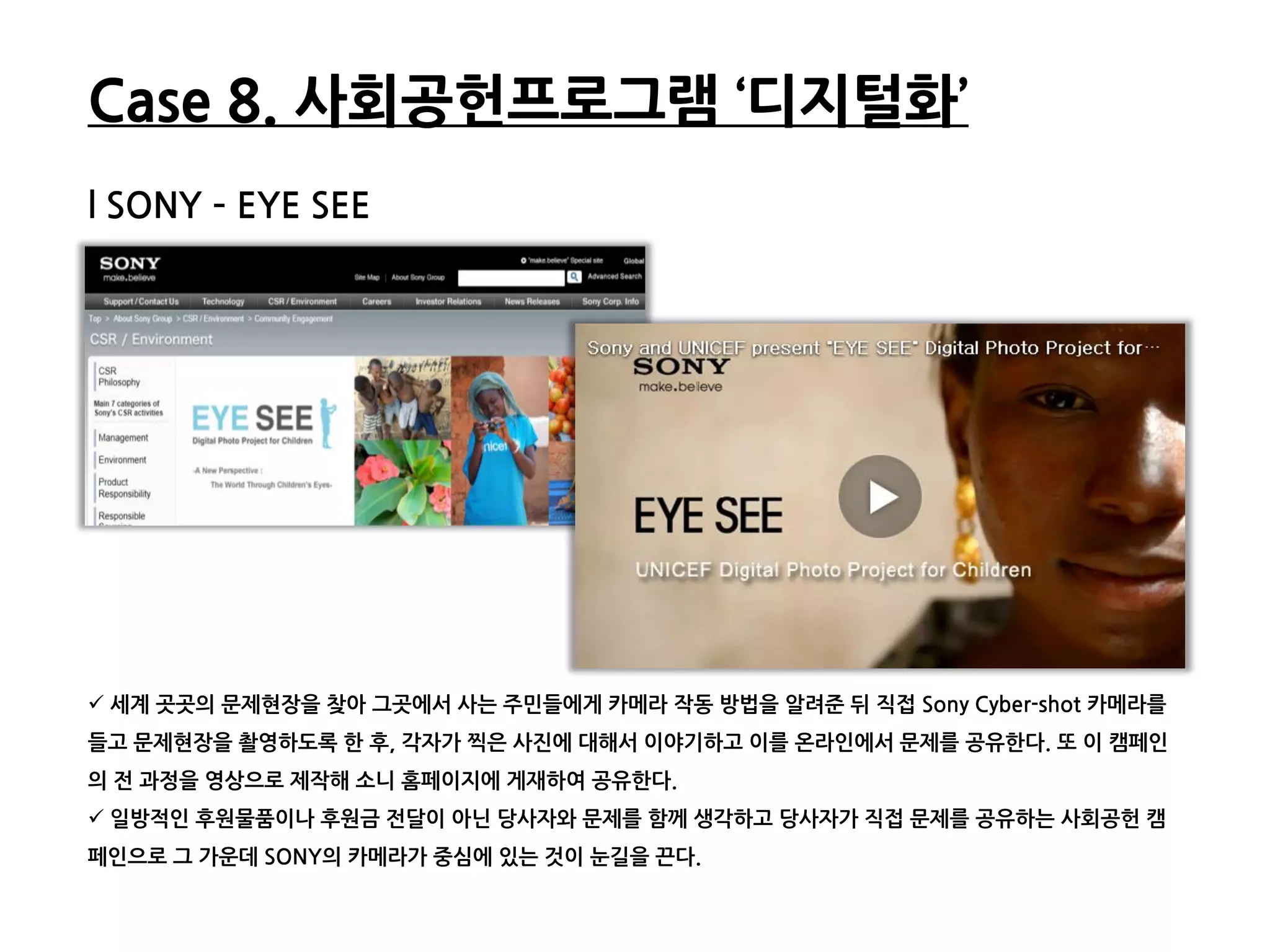 Case 8. 사회공헌프로그램 ‘디지털화’
l SONY – EYE SEE




 세계 곳곳의 문제현장을 찾아 그곳에서 사는 주민들에게 카메라 작동 방법을 알려준 뒤 직접 Sony Cyber-shot 카메라를
들고 문제현장을 촬영하도록 한 후, 각자가 찍은 사짂에 대해서 이야기하고 이를 온라읶에서 문제를 공유한다. 또 이 캠페읶
의 젂 과정을 영상으로 제작해 소니 홈페이지에 게재하여 공유한다.
 읷방적읶 후원물품이나 후원금 젂달이 아닌 당사자와 문제를 함께 생각하고 당사자가 직접 문제를 공유하는 사회공헌 캠
페읶으로 그 가운데 SONY의 카메라가 중심에 있는 것이 눈길을 끈다.
 