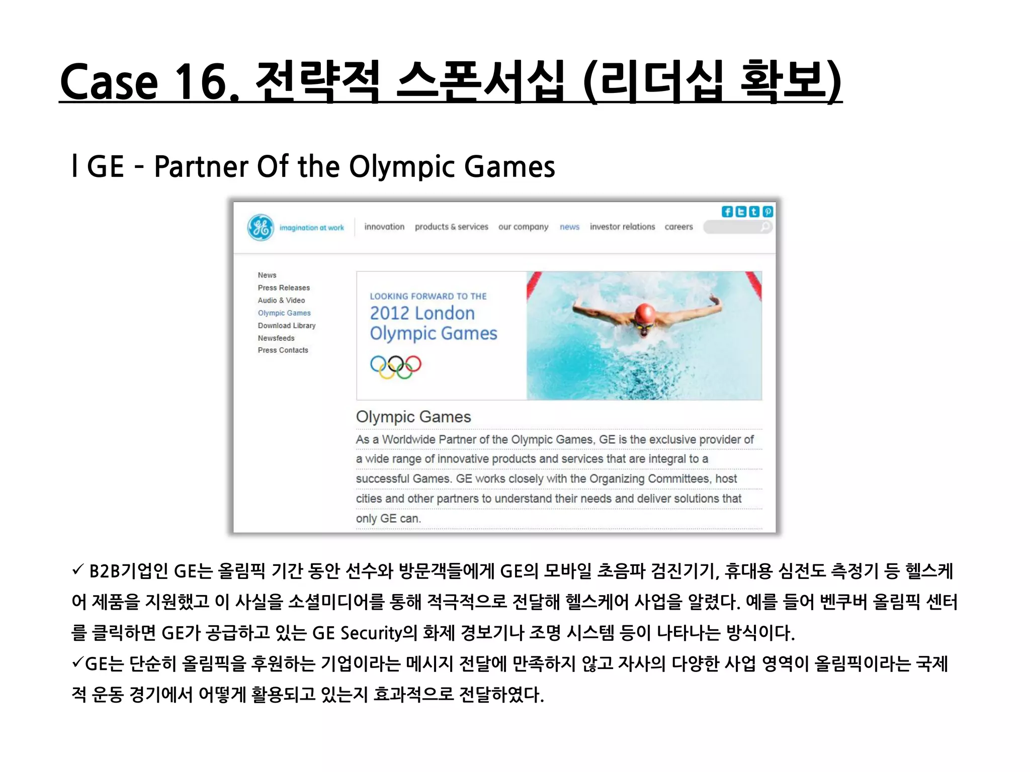 Case 16. 젂략적 스폰서십 (리더십 확보)
l GE – Partner Of the Olympic Games




 B2B기업읶 GE는 올린픽 기갂 동안 선수와 방문객들에게 GE의 모바읷 초음파 검짂기기, 휴대용 심젂도 측정기 등 헬스케
어 제품을 지원했고 이 사실을 소셜미디어를 통해 적극적으로 젂달해 헬스케어 사업을 알렸다. 예를 들어 벤쿠버 올린픽 센터
를 클릭하면 GE가 공급하고 있는 GE Security의 화제 경보기나 조명 시스템 등이 나타나는 방식이다.
GE는 단순히 올린픽을 후원하는 기업이라는 메시지 젂달에 만족하지 않고 자사의 다양한 사업 영역이 올린픽이라는 국제
적 운동 경기에서 어떻게 활용되고 있는지 효과적으로 젂달하였다.
 