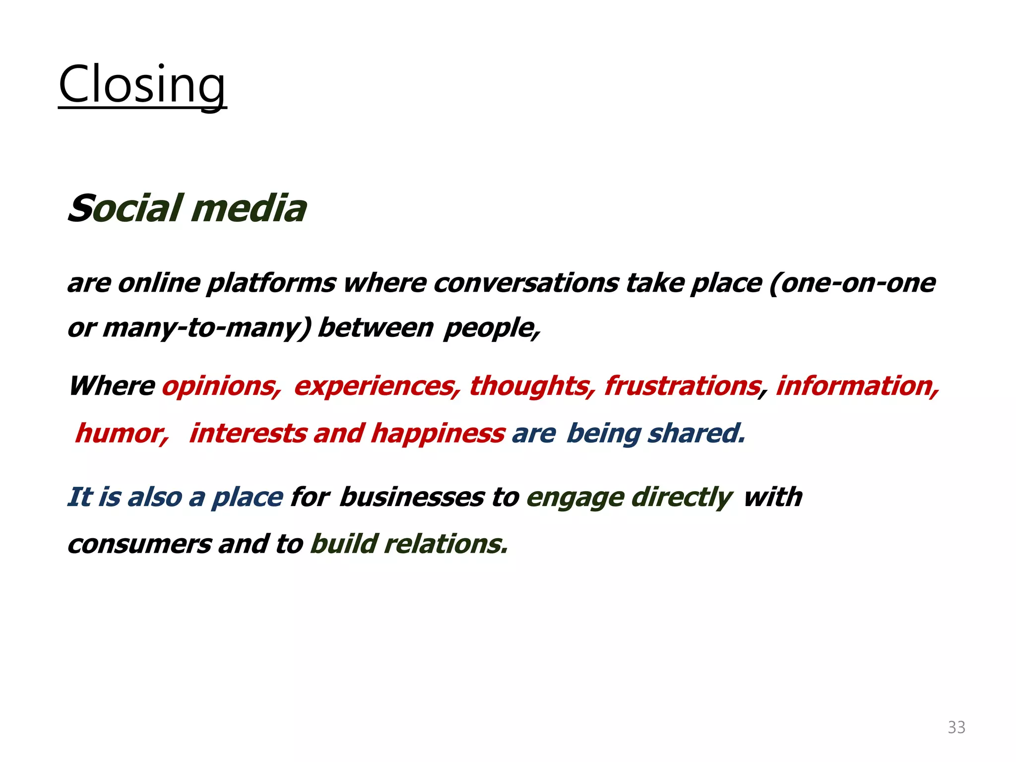 Closing

Social media
are online platforms where conversations take place (one-on-one
or many-to-many) between people,

Where opinions, experiences, thoughts, frustrations, information,
humor, interests and happiness are being shared.

It is also a place for businesses to engage directly with
consumers and to build relations.




                                                                    33
 
