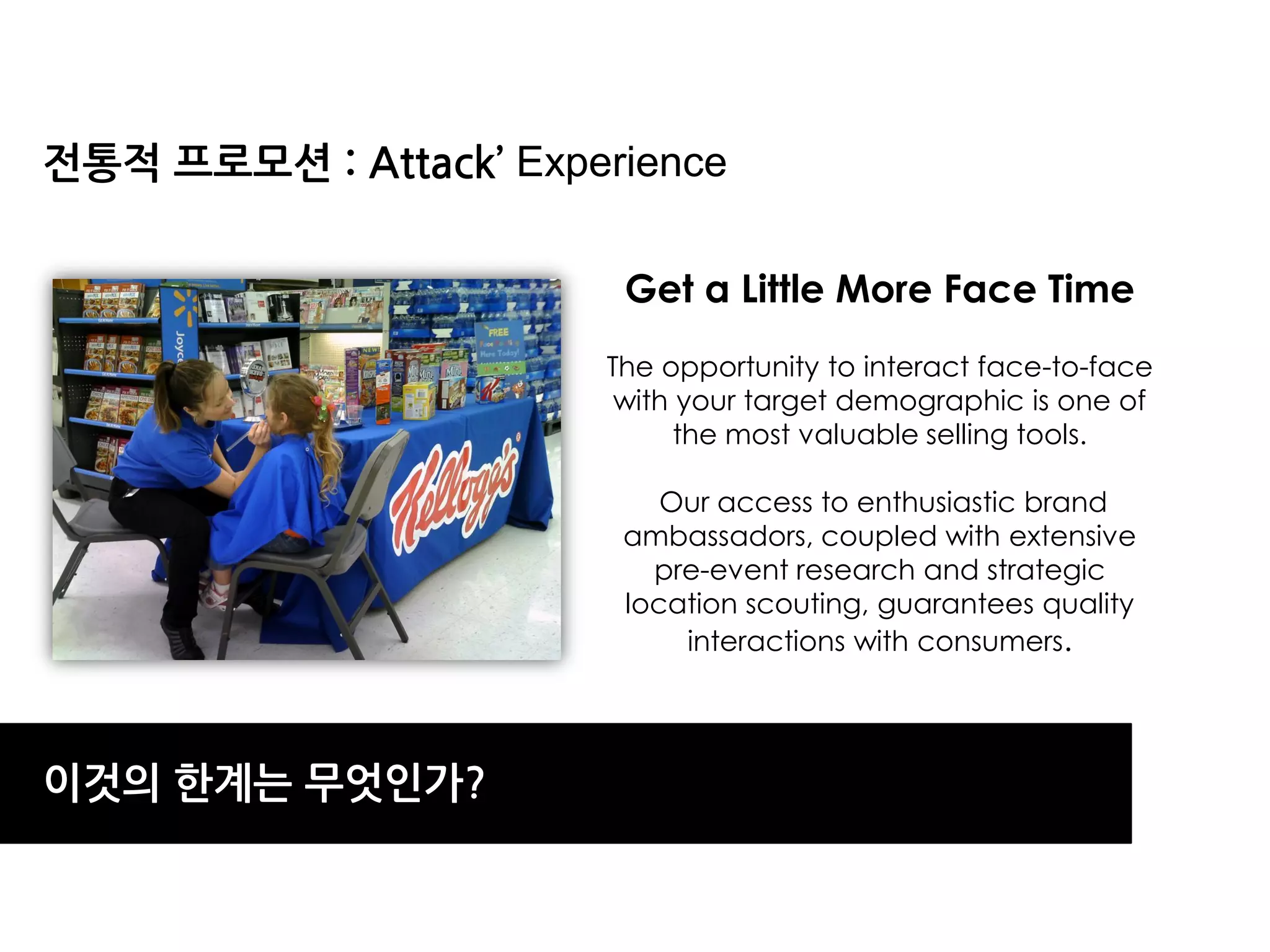 젂통적 프로모션 : Attack’ Experience

                        Get a Little More Face Time
                       The opportunity to interact face-to-face
                        with your target demographic is one of
                             the most valuable selling tools.

                           Our access to enthusiastic brand
                        ambassadors, coupled with extensive
                          pre-event research and strategic
                        location scouting, guarantees quality
                            interactions with consumers.




이것의 한계는 무엇읶가?
 