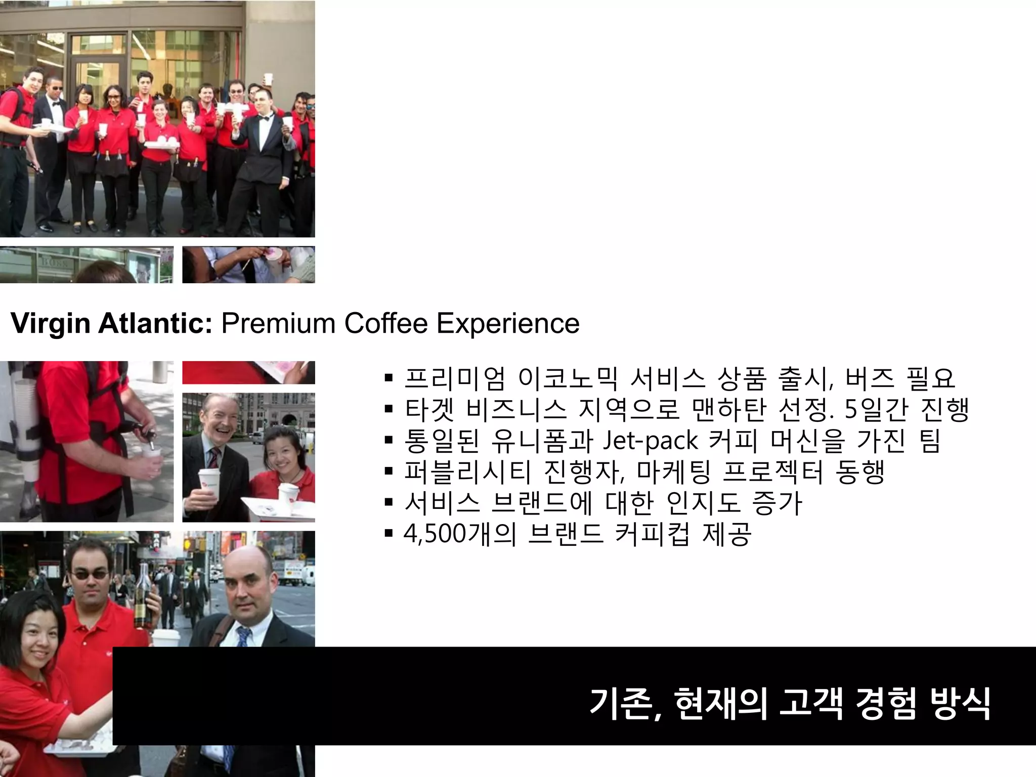 Virgin Atlantic: Premium Coffee Experience
                              프리미엄 이코노믹 서비스 상품 출시, 버즈 필요
                              타겟 비즈니스 지역으로 맨하탄 선정. 5일갂 진행
                              통일된 유니폼과 Jet-pack 커피 머신을 가진 팀
                              퍼블리시티 진행자, 마케팅 프로젝터 동행
                              서비스 브랜드에 대한 인지도 증가
                              4,500개의 브랜드 커피컵 제공




                                             기졲, 현재의 고객 경험 방식
 