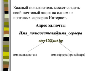 Каждый пользователь может создать
свой почтовый ящик на одном из
почтовых серверов Интернет.
               Адрес эл.почты
   Имя_пользователя@имя_сервера
                   star12@tut.by


имя пользователя         имя сервера(провайдера)
 