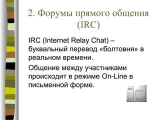 2. Форумы прямого общения
          (IRC)
IRC (Internet Relay Chat) –
буквальный перевод «болтовня» в
реальном времени.
Общение между участниками
происходит в режиме On-Line в
письменной форме.
 