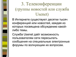 3. Телеконференции
 (группы новостей или служба
           Usenet)
В Интернете существуют десятки тысяч
конференций или новостей, каждая из
которых посвящена обсуждению какой-
либо темы.
Служба Usenet даёт возможность
пользователям сети пересылать
сообщения на специальные электронные
форумы по волнующим их вопросам.
 