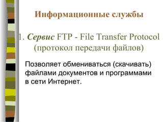 Информационные службы

1. Сервис FTP - File Transfer Protocol
    (протокол передачи файлов)
 Позволяет обмениваться (скачивать)
 файлами документов и программами
 в сети Интернет.
 