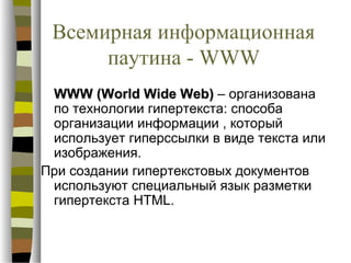 Всемирная информационная
      паутина - WWW
 WWW (World Wide Web) – организована
 по технологии гипертекста: способа
 организации информации , который
 использует гиперссылки в виде текста или
 изображения.
При создании гипертекстовых документов
 используют специальный язык разметки
 гипертекста HTML.
 