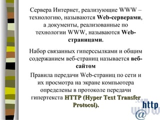 Сервера Интернет, реализующие WWW –
технологию, называются Web-серверами,
     а документы, реализованные по
  технологии WWW, называются Web-
             страницами.
Набор связанных гиперссылками и общим
содержанием веб-страниц называется веб-
                сайтом
Правила передачи Web-страниц по сети и
   их просмотра на экране компьютера
    определены в протоколе передачи
 гипертекста HTTP (Hyper Text Transfer
               Protocol).
 