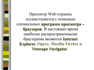 Просмотр Web-страниц
    осуществляется с помощью
специальных программ просмотра –
   браузеров. В настоящее время
   браузеров
   наиболее распространенными
   браузерами являются Internet
 Explorer, Opera, Mozilla Firefox и
 Explorer
       Netscape Navigator.
                 Navigator
 