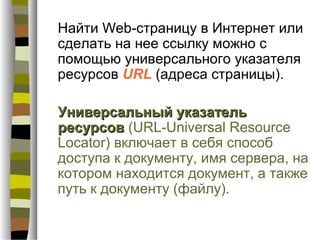 Найти Web-страницу в Интернет или
сделать на нее ссылку можно с
помощью универсального указателя
ресурсов URL (адреса страницы).

Универсальный указатель
ресурсов (URL-Universal Resource
Locator) включает в себя способ
доступа к документу, имя сервера, на
котором находится документ, а также
путь к документу (файлу).
 