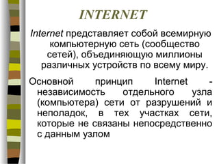 INTERNET
Internet представляет собой всемирную
     компьютерную сеть (сообщество
    сетей), объединяющую миллионы
   различных устройств по всему миру.
Основной     принцип    Internet    -
 независимость    отдельного     узла
 (компьютера) сети от разрушений и
 неполадок, в тех участках сети,
 которые не связаны непосредственно
 с данным узлом
 