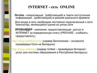 INTERNET - сеть ONLINE

  On-line - оперативный, (работающий) в темпе поступления
  информации, (работающий) в режиме реального времени
  Для входа в сеть необходим постоянно подключенный к сети
  компьютер, являющийся одним из узлов сети
  ПРОВАЙДЕР - компания, предоставляющая доступ в
  INTERNET за определенную плату (PROVIDE - снабжать,
  предоставлять)
http://www.beltelecom.by (сервер Белтелеком – основного
   провайдера Сети на Беларуси)
http://www.unibel.by (сервер Unibel – провайдера Интернет-
   услуг для системы образования в Республике Беларусь)
 