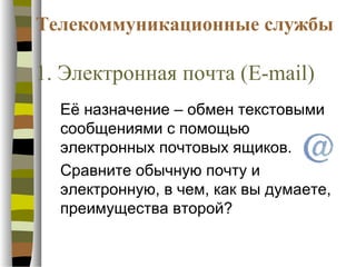 Телекоммуникационные службы

1. Электронная почта (E-mail)
  Её назначение – обмен текстовыми
  сообщениями с помощью
  электронных почтовых ящиков.
  Сравните обычную почту и
  электронную, в чем, как вы думаете,
  преимущества второй?
 