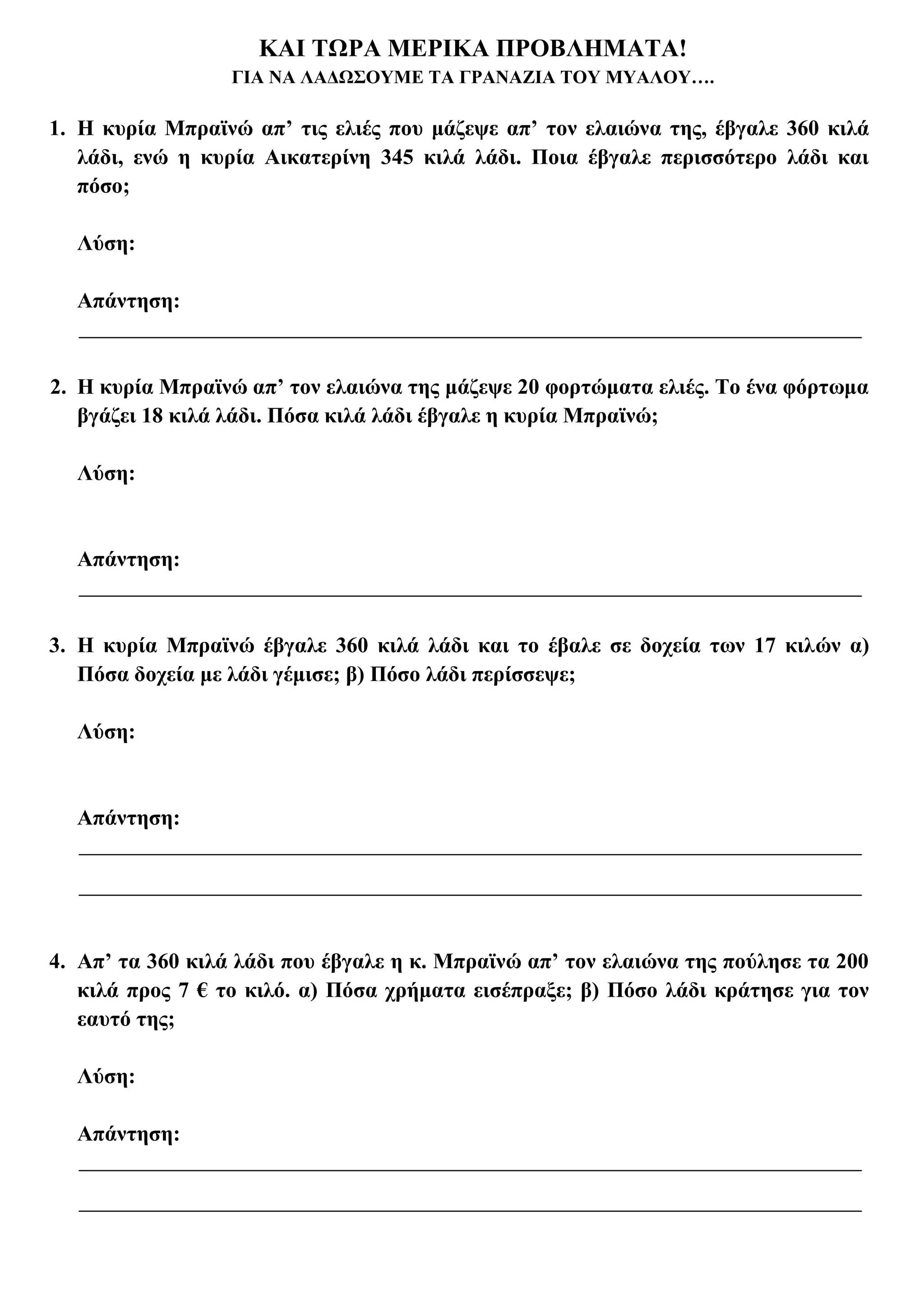 ΚΑΙ ΤΩΡΑ ΜΕΡΙΚΑ ΠΡΟΒΛΗΜΑΤΑ!
                  ΓΙΑ ΝΑ ΛΑΔΩΣΟΥΜΕ ΤΑ ΓΡΑΝΑΖΙΑ ΤΟΥ ΜΥΑΛΟΥ….

1. Η κυρία Μπραϊνώ απ’ τις ελιές που μάζεψε απ’ τον ελαιώνα της, έβγαλε 360 κιλά
   λάδι, ενώ η κυρία Αικατερίνη 345 κιλά λάδι. Ποια έβγαλε περισσότερο λάδι και
   πόσο;

  Λύση:

  Απάντηση:


2. Η κυρία Μπραϊνώ απ’ τον ελαιώνα της μάζεψε 20 φορτώματα ελιές. Το ένα φόρτωμα
   βγάζει 18 κιλά λάδι. Πόσα κιλά λάδι έβγαλε η κυρία Μπραϊνώ;

  Λύση:


  Απάντηση:


3. Η κυρία Μπραϊνώ έβγαλε 360 κιλά λάδι και το έβαλε σε δοχεία των 17 κιλών α)
   Πόσα δοχεία με λάδι γέμισε; β) Πόσο λάδι περίσσεψε;

  Λύση:


  Απάντηση:




4. Απ’ τα 360 κιλά λάδι που έβγαλε η κ. Μπραϊνώ απ’ τον ελαιώνα της πούλησε τα 200
   κιλά προς 7 € το κιλό. α) Πόσα χρήματα εισέπραξε; β) Πόσο λάδι κράτησε για τον
   εαυτό της;

  Λύση:

  Απάντηση:
 