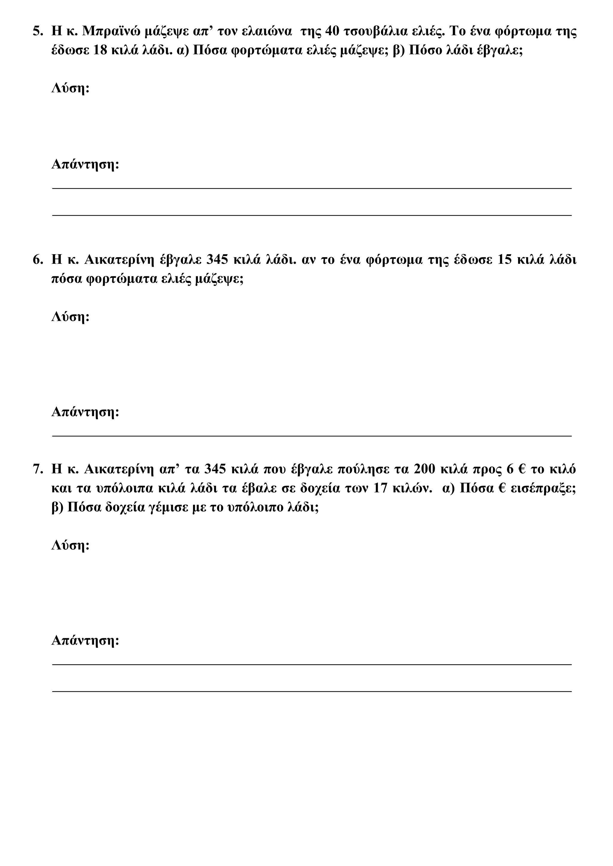 5. Η κ. Μπραϊνώ μάζεψε απ’ τον ελαιώνα της 40 τσουβάλια ελιές. Το ένα φόρτωμα της
   έδωσε 18 κιλά λάδι. α) Πόσα φορτώματα ελιές μάζεψε; β) Πόσο λάδι έβγαλε;

  Λύση:




  Απάντηση:




6. Η κ. Αικατερίνη έβγαλε 345 κιλά λάδι. αν το ένα φόρτωμα της έδωσε 15 κιλά λάδι
   πόσα φορτώματα ελιές μάζεψε;

  Λύση:




  Απάντηση:


7. Η κ. Αικατερίνη απ’ τα 345 κιλά που έβγαλε πούλησε τα 200 κιλά προς 6 € το κιλό
   και τα υπόλοιπα κιλά λάδι τα έβαλε σε δοχεία των 17 κιλών. α) Πόσα € εισέπραξε;
   β) Πόσα δοχεία γέμισε με το υπόλοιπο λάδι;

  Λύση:




  Απάντηση:
 
