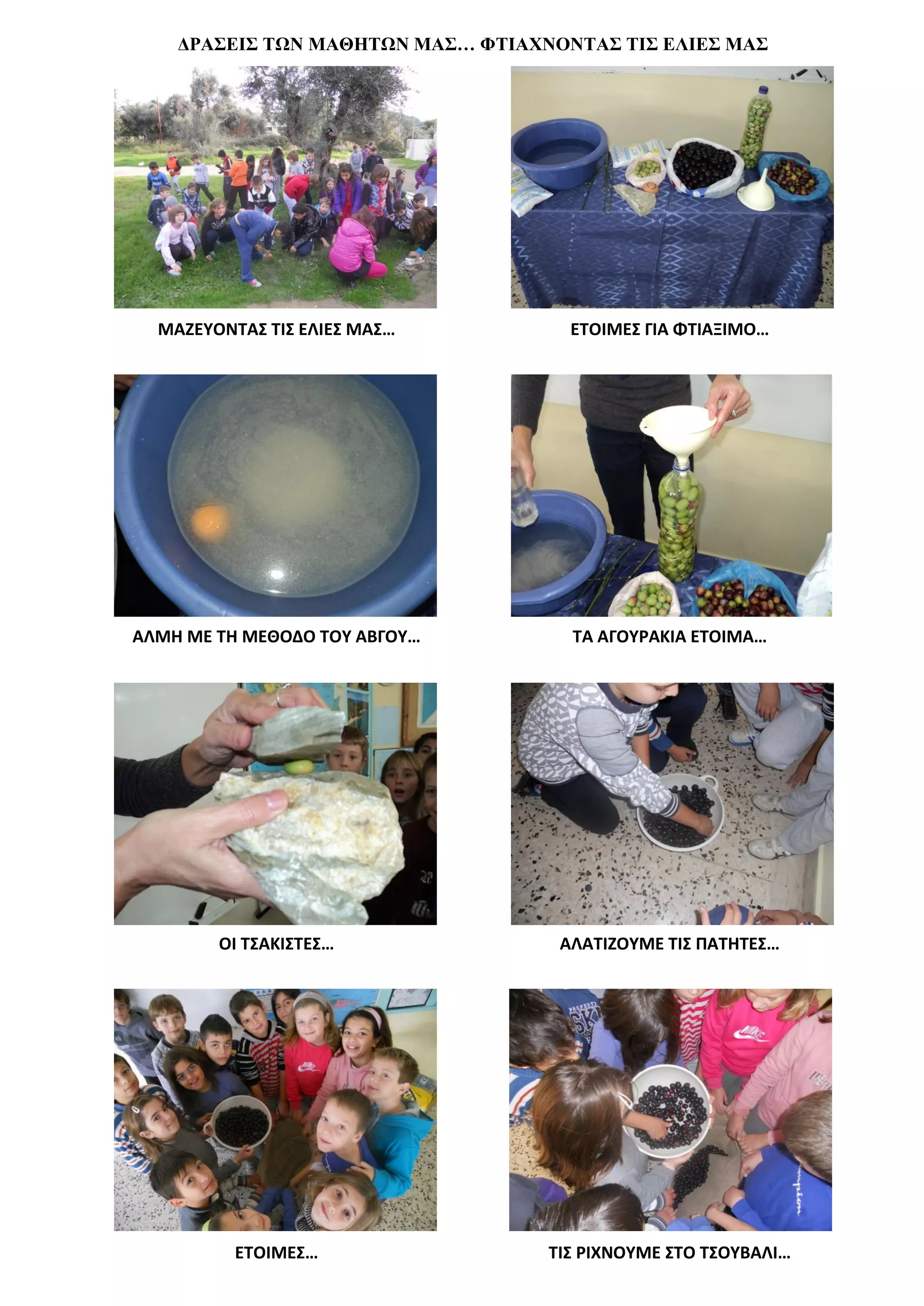 ΔΡΑΣΕΙΣ ΤΩΝ ΜΑΘΗΤΩΝ ΜΑΣ… ΦΤΙΑΧΝΟΝΤΑΣ ΤΙΣ ΕΛΙΕΣ ΜΑΣ




  ΜΑΖΕΥΟΝΤΑΣ ΤΙΣ ΕΛΙΕΣ ΜΑΣ…          ΕΤΟΙΜΕΣ ΓΙΑ ΦΤΙΑΞΙΜΟ…




ΑΛΜΗ ΜΕ ΤΗ ΜΕΘΟΔΟ ΤΟΥ ΑΒΓΟΥ…         ΤΑ ΑΓΟΥΡΑΚΙΑ ΕΤΟΙΜΑ…




        ΟΙ ΤΣΑΚΙΣΤΕΣ…               ΑΛΑΤΙΖΟΥΜΕ ΤΙΣ ΠΑΤΗΤΕΣ…




          ΕΤΟΙΜΕΣ…                 ΤΙΣ ΡΙΧΝΟΥΜΕ ΣΤΟ ΤΣΟΥΒΑΛΙ…
 