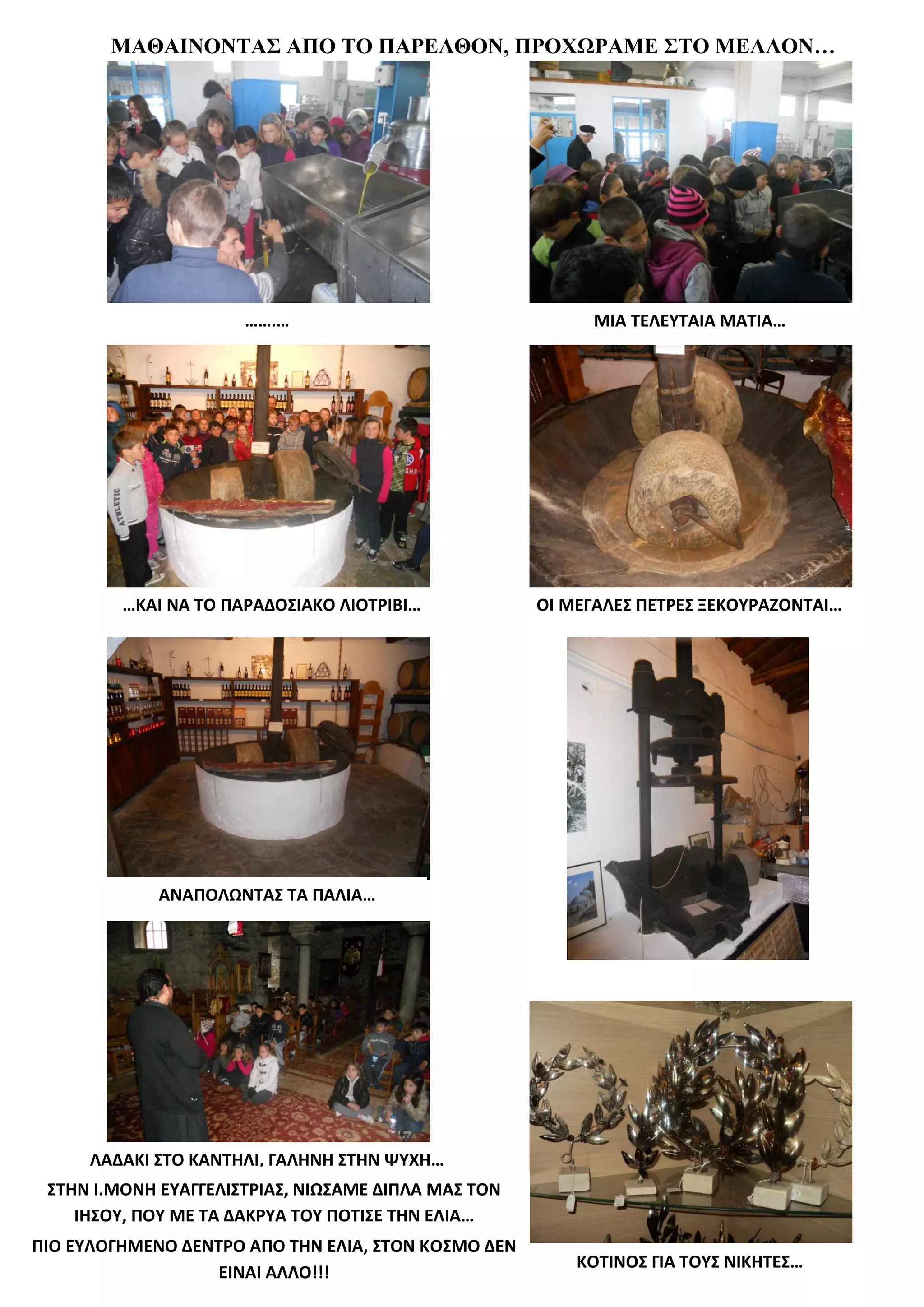 ΜΑΘΑΙΝΟΝΤΑΣ ΑΠΟ ΤΟ ΠΑΡΕΛΘΟΝ, ΠΡΟΧΩΡΑΜΕ ΣΤΟ ΜΕΛΛΟΝ…




                      …….…                                 ΜΙΑ ΤΕΛΕΥΤΑΙΑ ΜΑΤΙΑ…




         …ΚΑΙ ΝΑ ΤΟ ΠΑΡΑΔΟΣΙΑΚΟ ΛΙΟΤΡΙΒΙ…            ΟΙ ΜΕΓΑΛΕΣ ΠΕΤΡΕΣ ΞΕΚΟΥΡΑΖΟΝΤΑΙ…




             ΑΝΑΠΟΛΩΝΤΑΣ ΤΑ ΠΑΛΙΑ…




     ΛΑΔΑΚΙ ΣΤΟ ΚΑΝΤΗΛΙ, ΓΑΛΗΝΗ ΣΤΗΝ ΨΥΧΗ…
 ΣΤΗΝ Ι.ΜΟΝΗ ΕΥΑΓΓΕΛΙΣΤΡΙΑΣ, ΝΙΩΣΑΜΕ ΔΙΠΛΑ ΜΑΣ ΤΟΝ
    ΙΗΣΟΥ, ΠΟΥ ΜΕ ΤΑ ΔΑΚΡΥΑ ΤΟΥ ΠΟΤΙΣΕ ΤΗΝ ΕΛΙΑ…
ΠΙΟ ΕΥΛΟΓΗΜΕΝΟ ΔΕΝΤΡΟ ΑΠΟ ΤΗΝ ΕΛΙΑ, ΣΤΟΝ ΚΟΣΜΟ ΔΕΝ
                                                         ΚΟΤΙΝΟΣ ΓΙΑ ΤΟΥΣ ΝΙΚΗΤΕΣ…
                   ΕΙΝΑΙ ΑΛΛΟ!!!
 