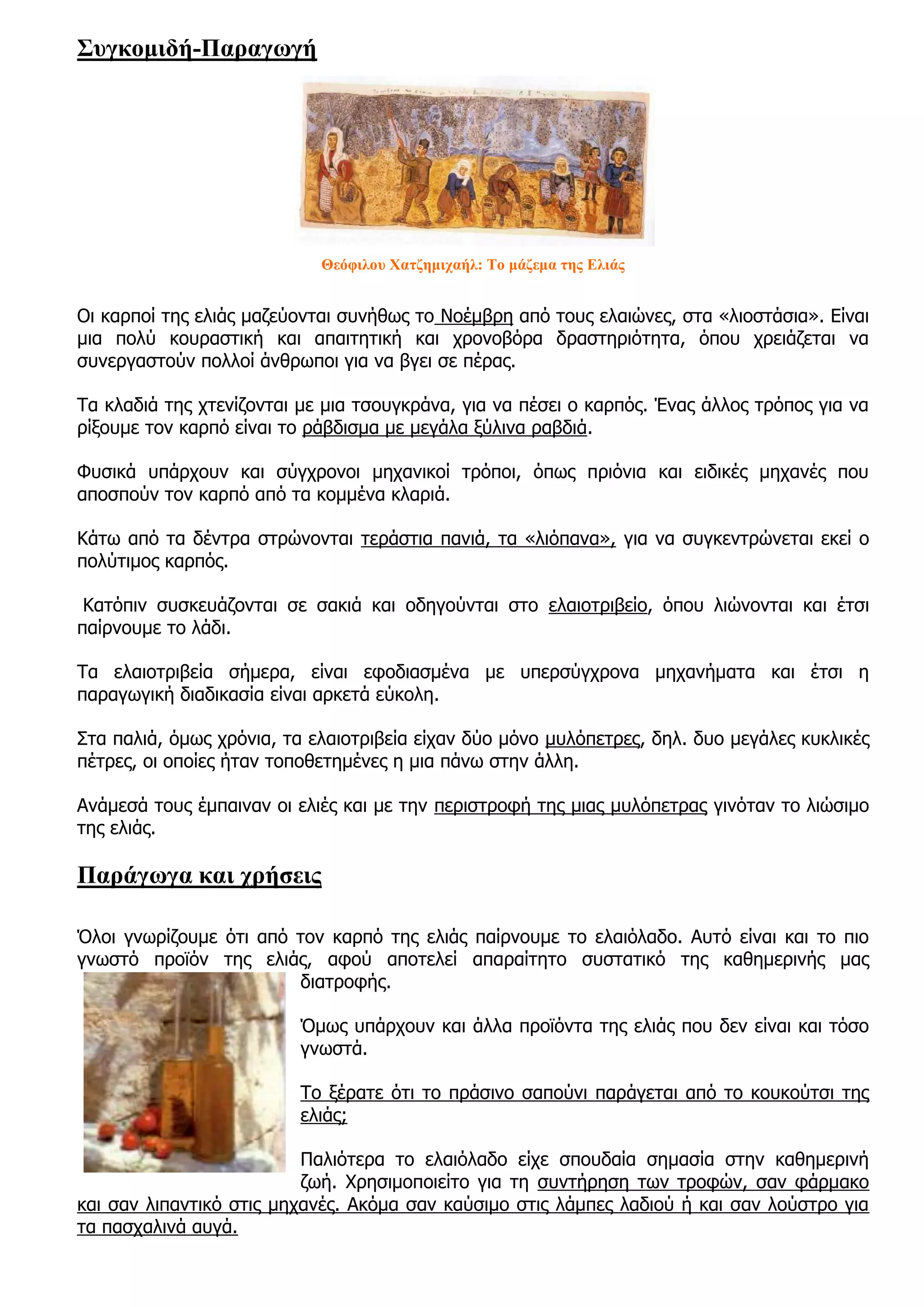 Συγκομιδή-Παραγωγή




                            Θεόφιλου Χατζημιχαήλ: Το μάζεμα της Ελιάς


Οι καρποί της ελιάς μαζεύονται συνήθως το Νοέμβρη από τους ελαιώνες, στα «λιοστάσια». Είναι
μια πολύ κουραστική και απαιτητική και χρονοβόρα δραστηριότητα, όπου χρειάζεται να
συνεργαστούν πολλοί άνθρωποι για να βγει σε πέρας.

Τα κλαδιά της χτενίζονται με μια τσουγκράνα, για να πέσει ο καρπός. Ένας άλλος τρόπος για να
ρίξουμε τον καρπό είναι το ράβδισμα με μεγάλα ξύλινα ραβδιά.

Φυσικά υπάρχουν και σύγχρονοι μηχανικοί τρόποι, όπως πριόνια και ειδικές μηχανές που
αποσπούν τον καρπό από τα κομμένα κλαριά.

Κάτω από τα δέντρα στρώνονται τεράστια πανιά, τα «λιόπανα», για να συγκεντρώνεται εκεί ο
πολύτιμος καρπός.

 Κατόπιν συσκευάζονται σε σακιά και οδηγούνται στο ελαιοτριβείο, όπου λιώνονται και έτσι
παίρνουμε το λάδι.

Τα ελαιοτριβεία σήμερα, είναι εφοδιασμένα με υπερσύγχρονα μηχανήματα και έτσι η
παραγωγική διαδικασία είναι αρκετά εύκολη.

Στα παλιά, όμως χρόνια, τα ελαιοτριβεία είχαν δύο μόνο μυλόπετρες, δηλ. δυο μεγάλες κυκλικές
πέτρες, οι οποίες ήταν τοποθετημένες η μια πάνω στην άλλη.

Ανάμεσά τους έμπαιναν οι ελιές και με την περιστροφή της μιας μυλόπετρας γινόταν το λιώσιμο
της ελιάς.

Παράγωγα και χρήσεις

Όλοι γνωρίζουμε ότι από τον καρπό της ελιάς παίρνουμε το ελαιόλαδο. Αυτό είναι και το πιο
γνωστό προϊόν της ελιάς, αφού αποτελεί απαραίτητο συστατικό της καθημερινής μας
                        διατροφής.

                         Όμως υπάρχουν και άλλα προϊόντα της ελιάς που δεν είναι και τόσο
                         γνωστά.

                         Το ξέρατε ότι το πράσινο σαπούνι παράγεται από το κουκούτσι της
                         ελιάς;

                          Παλιότερα το ελαιόλαδο είχε σπουδαία σημασία στην καθημερινή
                          ζωή. Χρησιμοποιείτο για τη συντήρηση των τροφών, σαν φάρμακο
και σαν λιπαντικό στις μηχανές. Ακόμα σαν καύσιμο στις λάμπες λαδιού ή και σαν λούστρο για
τα πασχαλινά αυγά.
 