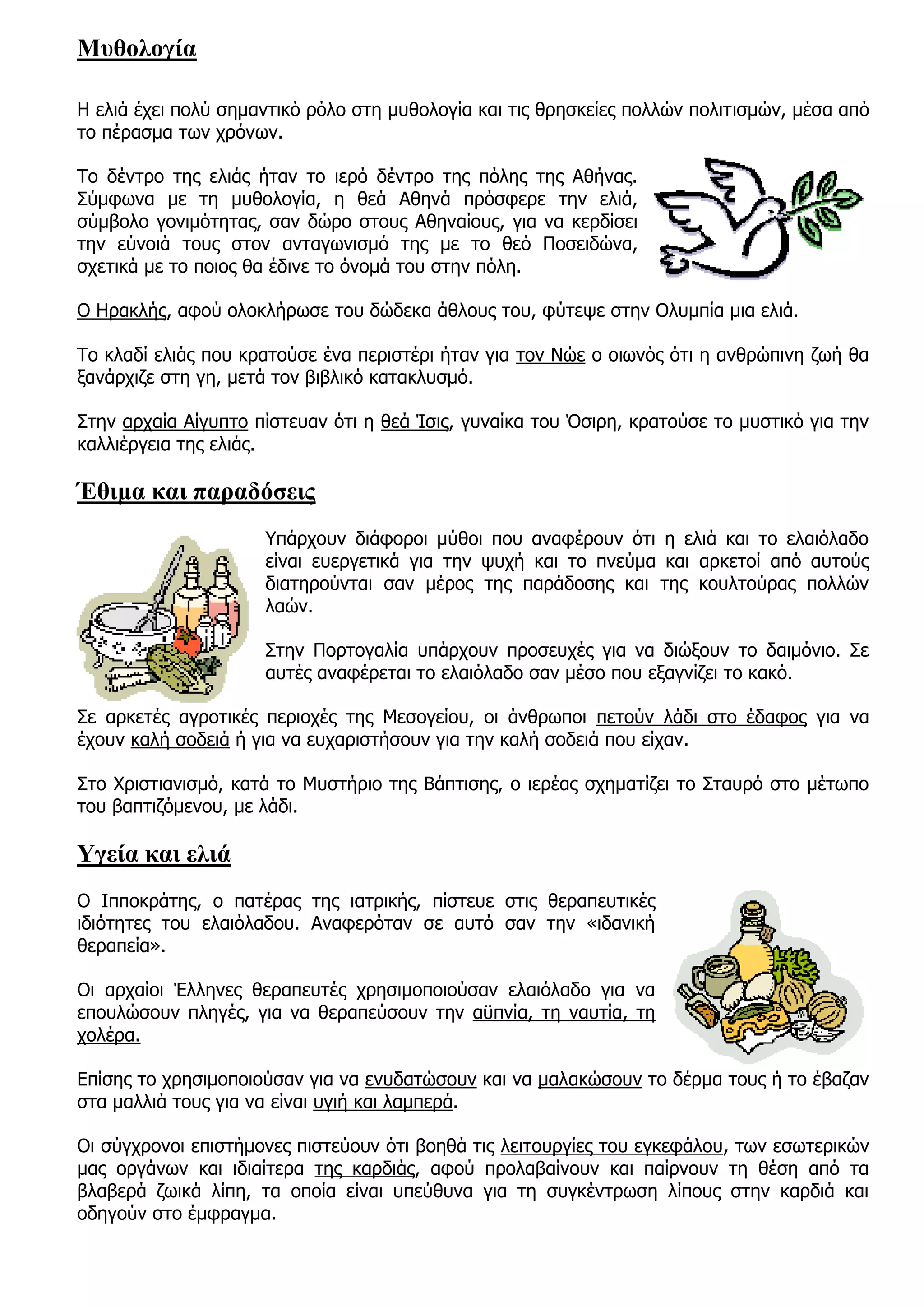 Μυθολογία

Η ελιά έχει πολύ σημαντικό ρόλο στη μυθολογία και τις θρησκείες πολλών πολιτισμών, μέσα από
το πέρασμα των χρόνων.

Το δέντρο της ελιάς ήταν το ιερό δέντρο της πόλης της Αθήνας.
Σύμφωνα με τη μυθολογία, η θεά Αθηνά πρόσφερε την ελιά,
σύμβολο γονιμότητας, σαν δώρο στους Αθηναίους, για να κερδίσει
την εύνοιά τους στον ανταγωνισμό της με το θεό Ποσειδώνα,
σχετικά με το ποιος θα έδινε το όνομά του στην πόλη.

Ο Ηρακλής, αφού ολοκλήρωσε του δώδεκα άθλους του, φύτεψε στην Ολυμπία μια ελιά.

Το κλαδί ελιάς που κρατούσε ένα περιστέρι ήταν για τον Νώε ο οιωνός ότι η ανθρώπινη ζωή θα
ξανάρχιζε στη γη, μετά τον βιβλικό κατακλυσμό.

Στην αρχαία Αίγυπτο πίστευαν ότι η θεά Ίσις, γυναίκα του Όσιρη, κρατούσε το μυστικό για την
καλλιέργεια της ελιάς.

Έθιμα και παραδόσεις
                     Υπάρχουν διάφοροι μύθοι που αναφέρουν ότι η ελιά και το ελαιόλαδο
                     είναι ευεργετικά για την ψυχή και το πνεύμα και αρκετοί από αυτούς
                     διατηρούνται σαν μέρος της παράδοσης και της κουλτούρας πολλών
                     λαών.

                     Στην Πορτογαλία υπάρχουν προσευχές για να διώξουν το δαιμόνιο. Σε
                     αυτές αναφέρεται το ελαιόλαδο σαν μέσο που εξαγνίζει το κακό.

Σε αρκετές αγροτικές περιοχές της Μεσογείου, οι άνθρωποι πετούν λάδι στο έδαφος για να
έχουν καλή σοδειά ή για να ευχαριστήσουν για την καλή σοδειά που είχαν.

Στο Χριστιανισμό, κατά το Μυστήριο της Βάπτισης, ο ιερέας σχηματίζει το Σταυρό στο μέτωπο
του βαπτιζόμενου, με λάδι.

Υγεία και ελιά
Ο Ιπποκράτης, ο πατέρας της ιατρικής, πίστευε στις θεραπευτικές
ιδιότητες του ελαιόλαδου. Αναφερόταν σε αυτό σαν την «ιδανική
θεραπεία».

Οι αρχαίοι Έλληνες θεραπευτές χρησιμοποιούσαν ελαιόλαδο για να
επουλώσουν πληγές, για να θεραπεύσουν την αϋπνία, τη ναυτία, τη
χολέρα.

Επίσης το χρησιμοποιούσαν για να ενυδατώσουν και να μαλακώσουν το δέρμα τους ή το έβαζαν
στα μαλλιά τους για να είναι υγιή και λαμπερά.

Οι σύγχρονοι επιστήμονες πιστεύουν ότι βοηθά τις λειτουργίες του εγκεφάλου, των εσωτερικών
μας οργάνων και ιδιαίτερα της καρδιάς, αφού προλαβαίνουν και παίρνουν τη θέση από τα
βλαβερά ζωικά λίπη, τα οποία είναι υπεύθυνα για τη συγκέντρωση λίπους στην καρδιά και
οδηγούν στο έμφραγμα.
 