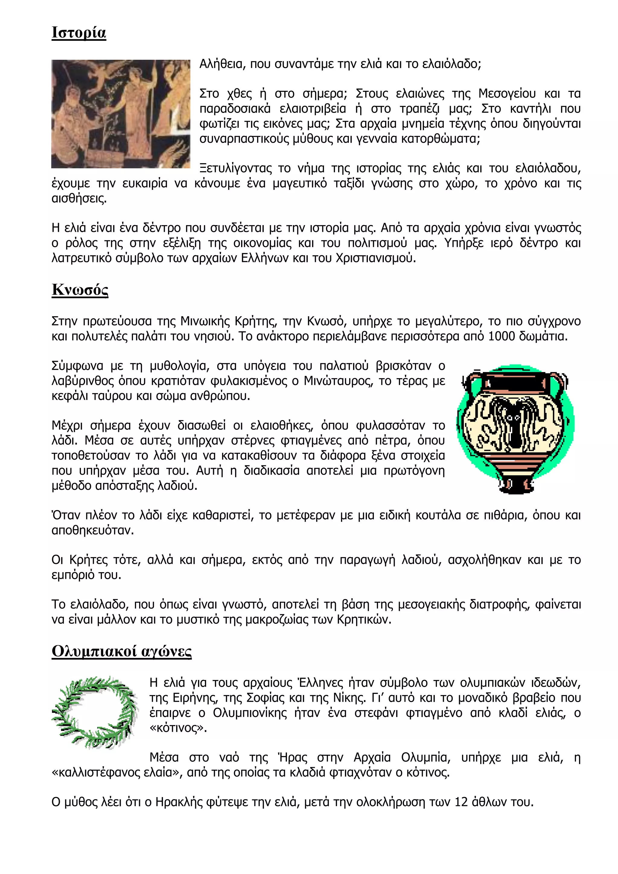 Ιστορία
                         Αλήθεια, που συναντάμε την ελιά και το ελαιόλαδο;

                         Στο χθες ή στο σήμερα; Στους ελαιώνες της Μεσογείου και τα
                         παραδοσιακά ελαιοτριβεία ή στο τραπέζι μας; Στο καντήλι που
                         φωτίζει τις εικόνες μας; Στα αρχαία μνημεία τέχνης όπου διηγούνται
                         συναρπαστικούς μύθους και γενναία κατορθώματα;

                        Ξετυλίγοντας το νήμα της ιστορίας της ελιάς και του ελαιόλαδου,
έχουμε την ευκαιρία να κάνουμε ένα μαγευτικό ταξίδι γνώσης στο χώρο, το χρόνο και τις
αισθήσεις.

Η ελιά είναι ένα δέντρο που συνδέεται με την ιστορία μας. Από τα αρχαία χρόνια είναι γνωστός
ο ρόλος της στην εξέλιξη της οικονομίας και του πολιτισμού μας. Υπήρξε ιερό δέντρο και
λατρευτικό σύμβολο των αρχαίων Ελλήνων και του Χριστιανισμού.

Κνωσός
Στην πρωτεύουσα της Μινωικής Κρήτης, την Κνωσό, υπήρχε το μεγαλύτερο, το πιο σύγχρονο
και πολυτελές παλάτι του νησιού. Το ανάκτορο περιελάμβανε περισσότερα από 1000 δωμάτια.

Σύμφωνα με τη μυθολογία, στα υπόγεια του παλατιού βρισκόταν ο
λαβύρινθος όπου κρατιόταν φυλακισμένος ο Μινώταυρος, το τέρας με
κεφάλι ταύρου και σώμα ανθρώπου.

Μέχρι σήμερα έχουν διασωθεί οι ελαιοθήκες, όπου φυλασσόταν το
λάδι. Μέσα σε αυτές υπήρχαν στέρνες φτιαγμένες από πέτρα, όπου
τοποθετούσαν το λάδι για να κατακαθίσουν τα διάφορα ξένα στοιχεία
που υπήρχαν μέσα του. Αυτή η διαδικασία αποτελεί μια πρωτόγονη
μέθοδο απόσταξης λαδιού.

Όταν πλέον το λάδι είχε καθαριστεί, το μετέφεραν με μια ειδική κουτάλα σε πιθάρια, όπου και
αποθηκευόταν.

Οι Κρήτες τότε, αλλά και σήμερα, εκτός από την παραγωγή λαδιού, ασχολήθηκαν και με το
εμπόριό του.

Το ελαιόλαδο, που όπως είναι γνωστό, αποτελεί τη βάση της μεσογειακής διατροφής, φαίνεται
να είναι μάλλον και το μυστικό της μακροζωίας των Κρητικών.

Ολυμπιακοί αγώνες
                 Η ελιά για τους αρχαίους Έλληνες ήταν σύμβολο των ολυμπιακών ιδεωδών,
                 της Ειρήνης, της Σοφίας και της Νίκης. Γι’ αυτό και το μοναδικό βραβείο που
                 έπαιρνε ο Ολυμπιονίκης ήταν ένα στεφάνι φτιαγμένο από κλαδί ελιάς, ο
                 «κότινος».

                Μέσα στο ναό της Ήρας στην Αρχαία Ολυμπία, υπήρχε μια ελιά, η
«καλλιστέφανος ελαία», από της οποίας τα κλαδιά φτιαχνόταν ο κότινος.

Ο μύθος λέει ότι ο Ηρακλής φύτεψε την ελιά, μετά την ολοκλήρωση των 12 άθλων του.
 