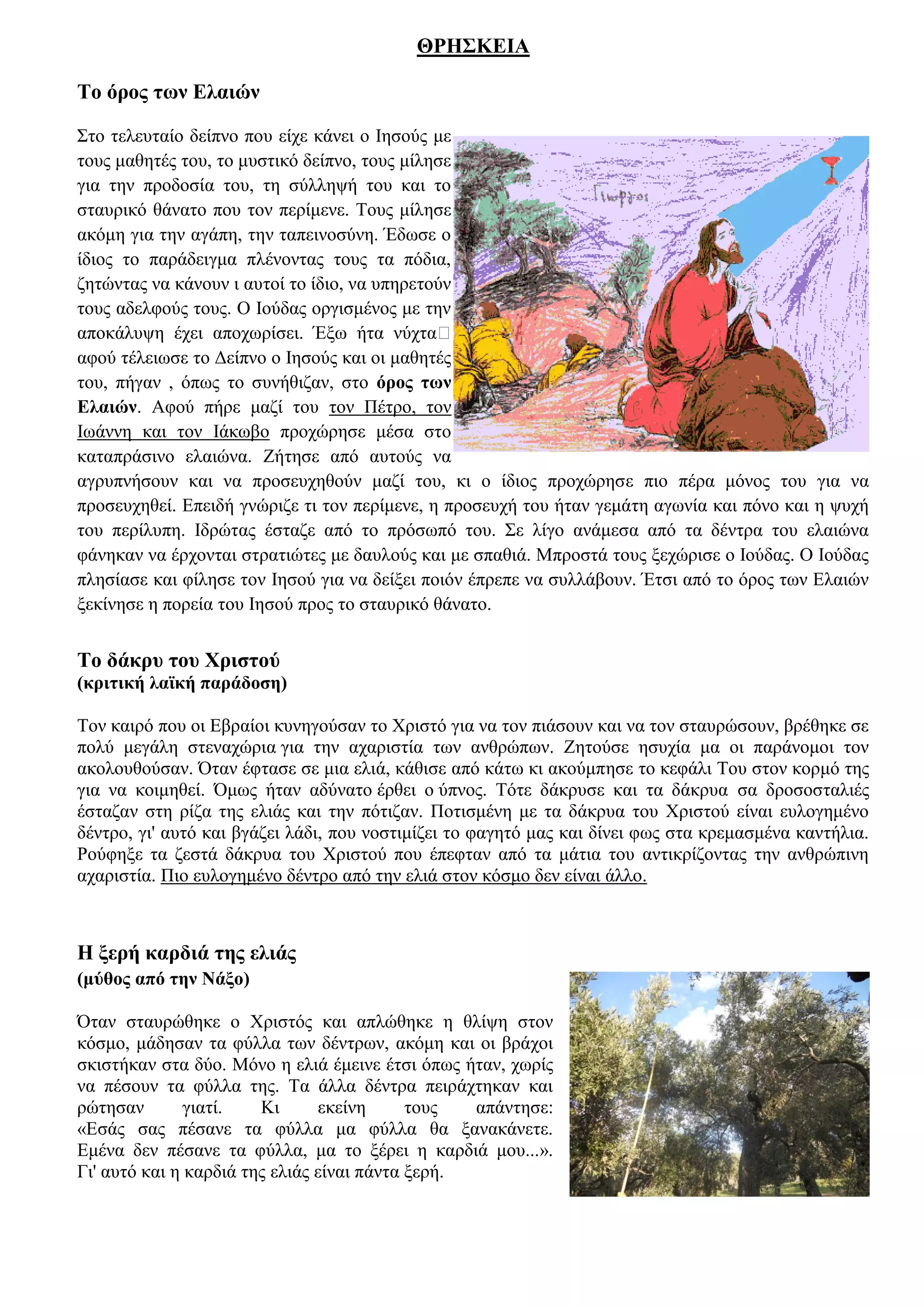 ΘΡΗΣΚΕΙΑ

Το όρος των Ελαιών

Στο τελευταίο δείπνο που είχε κάνει ο Ιησούς με
τους μαθητές του, το μυστικό δείπνο, τους μίλησε
για την προδοσία του, τη σύλληψή του και το
σταυρικό θάνατο που τον περίμενε. Τους μίλησε
ακόμη για την αγάπη, την ταπεινοσύνη. Έδωσε ο
ίδιος το παράδειγμα πλένοντας τους τα πόδια,
ζητώντας να κάνουν ι αυτοί το ίδιο, να υπηρετούν
τους αδελφούς τους. Ο Ιούδας οργισμένος με την
αποκάλυψη έχει αποχωρίσει. Έξω ήτα νύχτα…
αφού τέλειωσε το Δείπνο ο Ιησούς και οι μαθητές
του, πήγαν , όπως το συνήθιζαν, στο όρος των
Ελαιών. Αφού πήρε μαζί του τον Πέτρο, τον
Ιωάννη και τον Ιάκωβο προχώρησε μέσα στο
καταπράσινο ελαιώνα. Ζήτησε από αυτούς να
αγρυπνήσουν και να προσευχηθούν μαζί του, κι ο ίδιος προχώρησε πιο πέρα μόνος του για να
προσευχηθεί. Επειδή γνώριζε τι τον περίμενε, η προσευχή του ήταν γεμάτη αγωνία και πόνο και η ψυχή
του περίλυπη. Ιδρώτας έσταζε από το πρόσωπό του. Σε λίγο ανάμεσα από τα δέντρα του ελαιώνα
φάνηκαν να έρχονται στρατιώτες με δαυλούς και με σπαθιά. Μπροστά τους ξεχώρισε ο Ιούδας. Ο Ιούδας
πλησίασε και φίλησε τον Ιησού για να δείξει ποιόν έπρεπε να συλλάβουν. Έτσι από το όρος των Ελαιών
ξεκίνησε η πορεία του Ιησού προς το σταυρικό θάνατο.


Το δάκρυ του Χριστού
(κριτική λαϊκή παράδοση)

Τον καιρό που οι Εβραίοι κυνηγούσαν το Χριστό για να τον πιάσουν και να τον σταυρώσουν, βρέθηκε σε
πολύ μεγάλη στεναχώρια για την αχαριστία των ανθρώπων. Ζητούσε ησυχία μα οι παράνομοι τον
ακολουθούσαν. Όταν έφτασε σε μια ελιά, κάθισε από κάτω κι ακούμπησε το κεφάλι Του στον κορμό της
για να κοιμηθεί. Όμως ήταν αδύνατο έρθει ο ύπνος. Τότε δάκρυσε και τα δάκρυα σα δροσοσταλιές
έσταζαν στη ρίζα της ελιάς και την πότιζαν. Ποτισμένη με τα δάκρυα του Χριστού είναι ευλογημένο
δέντρο, γι' αυτό και βγάζει λάδι, που νοστιμίζει το φαγητό μας και δίνει φως στα κρεμασμένα καντήλια.
Ρούφηξε τα ζεστά δάκρυα του Χριστού που έπεφταν από τα μάτια του αντικρίζοντας την ανθρώπινη
αχαριστία. Πιο ευλογημένο δέντρο από την ελιά στον κόσμο δεν είναι άλλο.



Η ξερή καρδιά της ελιάς
(μύθος από την Νάξο)

Όταν σταυρώθηκε ο Χριστός και απλώθηκε η θλίψη στον
κόσμο, μάδησαν τα φύλλα των δέντρων, ακόμη και οι βράχοι
σκιστήκαν στα δύο. Μόνο η ελιά έμεινε έτσι όπως ήταν, χωρίς
να πέσουν τα φύλλα της. Τα άλλα δέντρα πειράχτηκαν και
ρώτησαν        γιατί.   Κι      εκείνη      τους  απάντησε:
«Εσάς σας πέσανε τα φύλλα μα φύλλα θα ξανακάνετε.
Εμένα δεν πέσανε τα φύλλα, μα το ξέρει η καρδιά μου...».
Γι' αυτό και η καρδιά της ελιάς είναι πάντα ξερή.
 