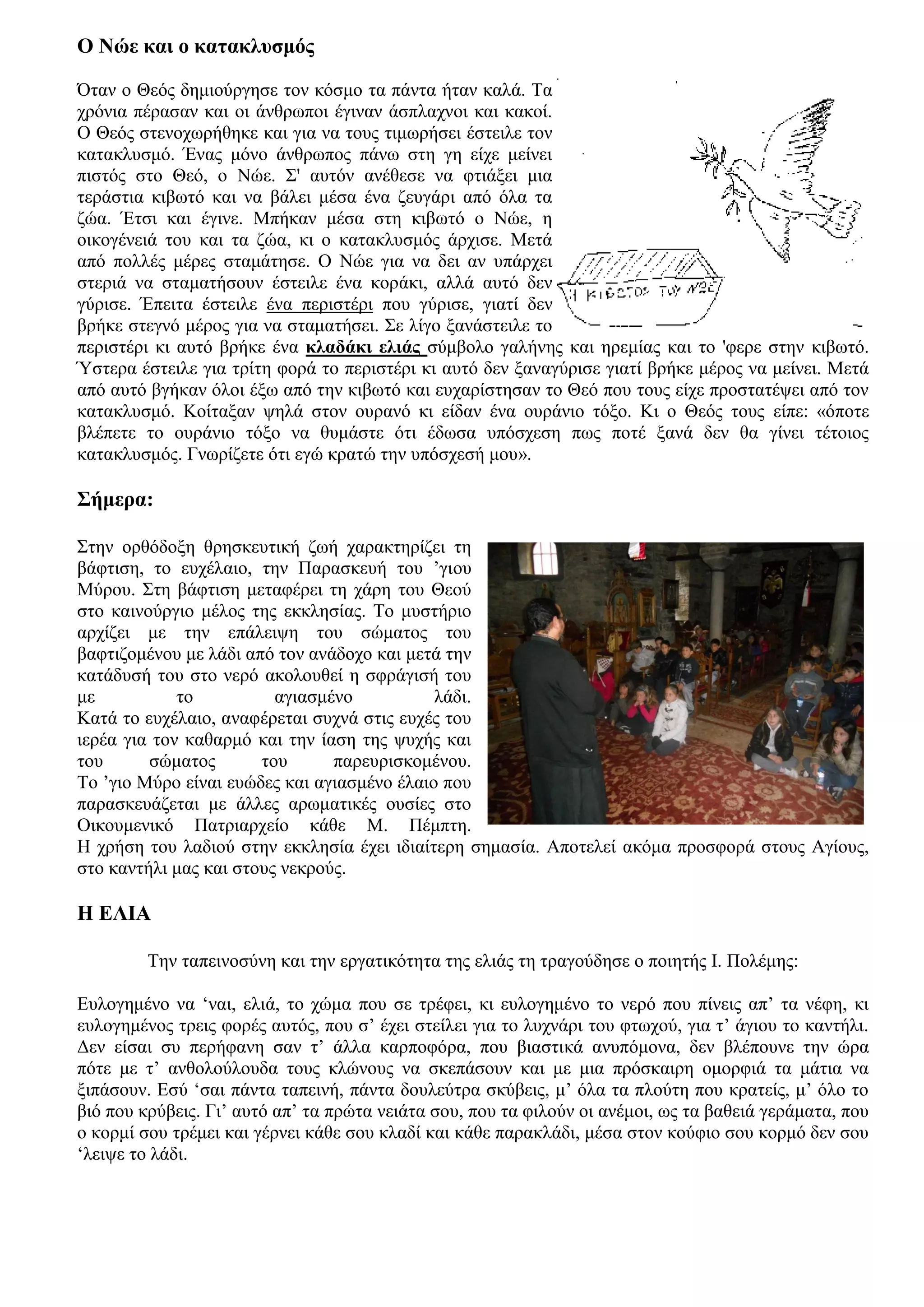 Ο Νώε και ο κατακλυσμός

Όταν ο Θεός δημιούργησε τον κόσμο τα πάντα ήταν καλά. Τα
χρόνια πέρασαν και οι άνθρωποι έγιναν άσπλαχνοι και κακοί.
Ο Θεός στενοχωρήθηκε και για να τους τιμωρήσει έστειλε τον
κατακλυσμό. Ένας μόνο άνθρωπος πάνω στη γη είχε μείνει
πιστός στο Θεό, ο Νώε. Σ' αυτόν ανέθεσε να φτιάξει μια
τεράστια κιβωτό και να βάλει μέσα ένα ζευγάρι από όλα τα
ζώα. Έτσι και έγινε. Μπήκαν μέσα στη κιβωτό ο Νώε, η
οικογένειά του και τα ζώα, κι ο κατακλυσμός άρχισε. Μετά
από πολλές μέρες σταμάτησε. Ο Νώε για να δει αν υπάρχει
στεριά να σταματήσουν έστειλε ένα κοράκι, αλλά αυτό δεν
γύρισε. Έπειτα έστειλε ένα περιστέρι που γύρισε, γιατί δεν
βρήκε στεγνό μέρος για να σταματήσει. Σε λίγο ξανάστειλε το
περιστέρι κι αυτό βρήκε ένα κλαδάκι ελιάς σύμβολο γαλήνης και ηρεμίας και το 'φερε στην κιβωτό.
Ύστερα έστειλε για τρίτη φορά το περιστέρι κι αυτό δεν ξαναγύρισε γιατί βρήκε μέρος να μείνει. Μετά
από αυτό βγήκαν όλοι έξω από την κιβωτό και ευχαρίστησαν το Θεό που τους είχε προστατέψει από τον
κατακλυσμό. Κοίταξαν ψηλά στον ουρανό κι είδαν ένα ουράνιο τόξο. Κι ο Θεός τους είπε: «όποτε
βλέπετε το ουράνιο τόξο να θυμάστε ότι έδωσα υπόσχεση πως ποτέ ξανά δεν θα γίνει τέτοιος
κατακλυσμός. Γνωρίζετε ότι εγώ κρατώ την υπόσχεσή μου».

Σήμερα:

Στην ορθόδοξη θρησκευτική ζωή χαρακτηρίζει τη
βάφτιση, το ευχέλαιο, την Παρασκευή του ’γιου
Μύρου. Στη βάφτιση μεταφέρει τη χάρη του Θεού
στο καινούργιο μέλος της εκκλησίας. Το μυστήριο
αρχίζει με την επάλειψη του σώματος του
βαφτιζομένου με λάδι από τον ανάδοχο και μετά την
κατάδυσή του στο νερό ακολουθεί η σφράγισή του
με           το          αγιασμένο           λάδι.
Κατά το ευχέλαιο, αναφέρεται συχνά στις ευχές του
ιερέα για τον καθαρμό και την ίαση της ψυχής και
του      σώματος       του      παρευρισκομένου.
Το ’γιο Μύρο είναι ευώδες και αγιασμένο έλαιο που
παρασκευάζεται με άλλες αρωματικές ουσίες στο
Οικουμενικό Πατριαρχείο κάθε Μ. Πέμπτη.
Η χρήση του λαδιού στην εκκλησία έχει ιδιαίτερη σημασία. Αποτελεί ακόμα προσφορά στους Αγίους,
στο καντήλι μας και στους νεκρούς.

Η ΕΛΙΑ

         Την ταπεινοσύνη και την εργατικότητα της ελιάς τη τραγούδησε ο ποιητής Ι. Πολέμης:

Ευλογημένο να ‘ναι, ελιά, το χώμα που σε τρέφει, κι ευλογημένο το νερό που πίνεις απ’ τα νέφη, κι
ευλογημένος τρεις φορές αυτός, που σ’ έχει στείλει για το λυχνάρι του φτωχού, για τ’ άγιου το καντήλι.
Δεν είσαι συ περήφανη σαν τ’ άλλα καρποφόρα, που βιαστικά ανυπόμονα, δεν βλέπουνε την ώρα
πότε με τ’ ανθολούλουδα τους κλώνους να σκεπάσουν και με μια πρόσκαιρη ομορφιά τα μάτια να
ξιπάσουν. Εσύ ‘σαι πάντα ταπεινή, πάντα δουλεύτρα σκύβεις, μ’ όλα τα πλούτη που κρατείς, μ’ όλο το
βιό που κρύβεις. Γι’ αυτό απ’ τα πρώτα νειάτα σου, που τα φιλούν οι ανέμοι, ως τα βαθειά γεράματα, που
ο κορμί σου τρέμει και γέρνει κάθε σου κλαδί και κάθε παρακλάδι, μέσα στον κούφιο σου κορμό δεν σου
‘λειψε το λάδι.
 