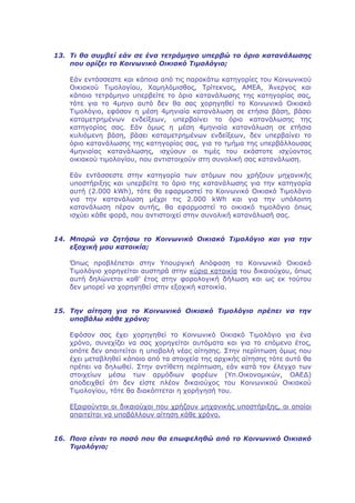 13. Τι θα συμβεί εάν σε ένα τετράμηνο υπερβώ το όριο κατανάλωσης
    που ορίζει το Κοινωνικό Οικιακό Τιμολόγιο;

    Εάν εντάσσεστε και κάποια από τις παρακάτω κατηγορίες του Κοινωνικού
    Οικιακού Τιμολογίου, Χαμηλόμισθος, Τρίτεκνος, ΑΜΕΑ, Άνεργος και
    κάποιο τετράμηνο υπερβείτε το όριο κατανάλωσης της κατηγορίας σας,
    τότε για το 4μηνο αυτό δεν θα σας χορηγηθεί το Κοινωνικό Οικιακό
    Τιμολόγιο, εφόσον η μέση 4μηνιαία κατανάλωση σε ετήσια βάση, βάσει
    καταμετρημένων ενδείξεων, υπερβαίνει το όριο κατανάλωσης της
    κατηγορίας σας. Εάν όμως η μέση 4μηνιαία κατανάλωση σε ετήσια
    κυλιόμενη βάση, βάσει καταμετρημένων ενδείξεων, δεν υπερβαίνει το
    όριο κατανάλωσης της κατηγορίας σας, για το τμήμα της υπερβάλλουσας
    4μηνιαίας κατανάλωσης, ισχύουν οι τιμές του εκάστοτε ισχύοντος
    οικιακού τιμολογίου, που αντιστοιχούν στη συνολική σας κατανάλωση.

    Εάν εντάσσεστε στην κατηγορία των ατόμων που χρήζουν μηχανικής
    υποστήριξης και υπερβείτε το όριο της κατανάλωσης για την κατηγορία
    αυτή (2.000 kWh), τότε θα εφαρμοστεί το Κοινωνικό Οικιακό Τιμολόγιο
    για την κατανάλωση μέχρι τις 2.000 kWh και για την υπόλοιπη
    κατανάλωση πέραν αυτής, θα εφαρμοστεί το οικιακό τιμολόγιο όπως
    ισχύει κάθε φορά, που αντιστοιχεί στην συνολική κατανάλωσή σας.


14. Μπορώ να ζητήσω το Κοινωνικό Οικιακό Τιμολόγιο και για την
    εξοχική μου κατοικία;

    Όπως προβλέπεται στην Υπουργική Απόφαση το Κοινωνικό Οικιακό
    Τιμολόγιο χορηγείται αυστηρά στην κύρια κατοικία του δικαιούχου, όπως
    αυτή δηλώνεται καθ’ έτος στην φορολογική δήλωση και ως εκ τούτου
    δεν μπορεί να χορηγηθεί στην εξοχική κατοικία.


15. Την αίτηση για το Κοινωνικό Οικιακό Τιμολόγιο πρέπει να την
    υποβάλω κάθε χρόνο;

   Εφόσον σας έχει χορηγηθεί το Κοινωνικό Οικιακό Τιμολόγιο για ένα
   χρόνο, συνεχίζει να σας χορηγείται αυτόματα και για το επόμενο έτος,
   οπότε δεν απαιτείται η υποβολή νέας αίτησης. Στην περίπτωση όμως που
   έχει μεταβληθεί κάποιο από τα στοιχεία της αρχικής αίτησης τότε αυτό θα
   πρέπει να δηλωθεί. Στην αντίθετη περίπτωση, εάν κατά τον έλεγχο των
   στοιχείων μέσω των αρμόδιων φορέων (Υπ.Οικονομικών, ΟΑΕΔ)
   αποδειχθεί ότι δεν είστε πλέον δικαιούχος του Κοινωνικού Οικιακού
   Τιμολογίου, τότε θα διακόπτεται η χορήγησή του.

   Εξαιρούνται οι δικαιούχοι που χρήζουν μηχανικής υποστήριξης, οι οποίοι
   απαιτείται να υποβάλλουν αίτηση κάθε χρόνο.


16. Ποιο είναι το ποσό που θα επωφεληθώ από το Κοινωνικό Οικιακό
    Τιμολόγιο;
 