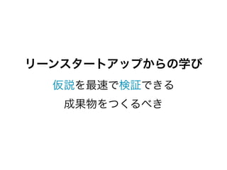 リーンスタートアップからの学び
  仮説を最速で検証できる
   成果物をつくるべき
 