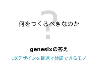 ?
 何をつくるべきなのか



    genesix の答え
UXデザインを最速で検証できるモノ
 