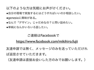 以下のような方は気軽にお声がけください。
•自分の現場で実施するにはどうすればいいのか相談したい。
•genesixに興味がある。
•なんで「デザイン」じゃだめなの？と問い詰めたい。
•単純になんかいろいろ話したい。

          ご連絡はFacebookで
   https://www.facebook.com/mikihiro.fujii
友達申請では無く、メッセージのみを送っていただけれ
ば返信させていただきます。
（友達申請は直接お会いした方のみでお願いします。）
 